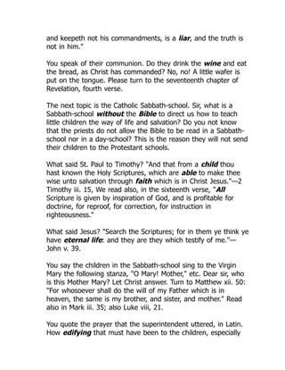 and keepeth not his commandments, is a liar, and the truth is
not in him."
You speak of their communion. Do they drink the wine and eat
the bread, as Christ has commanded? No, no! A little wafer is
put on the tongue. Please turn to the seventeenth chapter of
Revelation, fourth verse.
The next topic is the Catholic Sabbath-school. Sir, what is a
Sabbath-school without the Bible to direct us how to teach
little children the way of life and salvation? Do you not know
that the priests do not allow the Bible to be read in a Sabbath-
school nor in a day-school? This is the reason they will not send
their children to the Protestant schools.
What said St. Paul to Timothy? "And that from a child thou
hast known the Holy Scriptures, which are able to make thee
wise unto salvation through faith which is in Christ Jesus."—2
Timothy iii. 15, We read also, in the sixteenth verse, "All
Scripture is given by inspiration of God, and is profitable for
doctrine, for reproof, for correction, for instruction in
righteousness."
What said Jesus? "Search the Scriptures; for in them ye think ye
have eternal life: and they are they which testify of me."—
John v. 39.
You say the children in the Sabbath-school sing to the Virgin
Mary the following stanza, "O Mary! Mother," etc. Dear sir, who
is this Mother Mary? Let Christ answer. Turn to Matthew xii. 50:
"For whosoever shall do the will of my Father which is in
heaven, the same is my brother, and sister, and mother." Read
also in Mark iii. 35; also Luke viii, 21.
You quote the prayer that the superintendent uttered, in Latin.
How edifying that must have been to the children, especially
 
