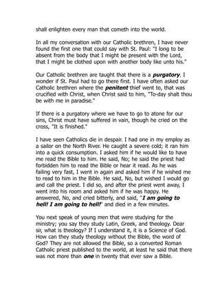 shall enlighten every man that cometh into the world.
In all my conversation with our Catholic brethren, I have never
found the first one that could say with St. Paul: "I long to be
absent from the body that I might be present with the Lord,
that I might be clothed upon with another body like unto his."
Our Catholic brethren are taught that there is a purgatory. I
wonder if St. Paul had to go there first. I have often asked our
Catholic brethren where the penitent thief went to, that was
crucified with Christ, when Christ said to him, "To-day shalt thou
be with me in paradise."
If there is a purgatory where we have to go to atone for our
sins, Christ must have suffered in vain, though he cried on the
cross, "It is finished."
I have seen Catholics die in despair. I had one in my employ as
a sailor on the North River. He caught a severe cold; it ran him
into a quick consumption. I asked him if he would like to have
me read the Bible to him. He said, No; he said the priest had
forbidden him to read the Bible or hear it read. As he was
failing very fast, I went in again and asked him if he wished me
to read to him in the Bible. He said, No, but wished I would go
and call the priest. I did so, and after the priest went away, I
went into his room and asked him if he was happy. He
answered, No, and cried bitterly, and said, "I am going to
hell! I am going to hell!" and died in a few minutes.
You next speak of young men that were studying for the
ministry; you say they study Latin, Greek, and theology. Dear
sir, what is theology? If I understand it, it is a Science of God.
How can they study theology without the Bible, the word of
God? They are not allowed the Bible, so a converted Roman
Catholic priest published to the world, at least he said that there
was not more than one in twenty that ever saw a Bible.
 