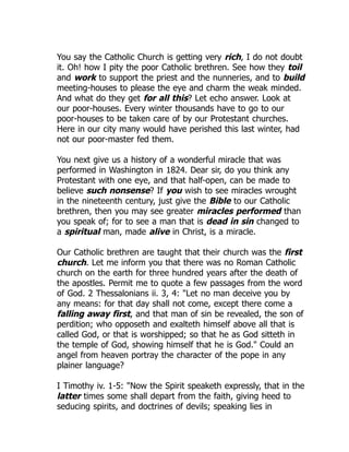 You say the Catholic Church is getting very rich, I do not doubt
it. Oh! how I pity the poor Catholic brethren. See how they toil
and work to support the priest and the nunneries, and to build
meeting-houses to please the eye and charm the weak minded.
And what do they get for all this? Let echo answer. Look at
our poor-houses. Every winter thousands have to go to our
poor-houses to be taken care of by our Protestant churches.
Here in our city many would have perished this last winter, had
not our poor-master fed them.
You next give us a history of a wonderful miracle that was
performed in Washington in 1824. Dear sir, do you think any
Protestant with one eye, and that half-open, can be made to
believe such nonsense? If you wish to see miracles wrought
in the nineteenth century, just give the Bible to our Catholic
brethren, then you may see greater miracles performed than
you speak of; for to see a man that is dead in sin changed to
a spiritual man, made alive in Christ, is a miracle.
Our Catholic brethren are taught that their church was the first
church. Let me inform you that there was no Roman Catholic
church on the earth for three hundred years after the death of
the apostles. Permit me to quote a few passages from the word
of God. 2 Thessalonians ii. 3, 4: "Let no man deceive you by
any means: for that day shall not come, except there come a
falling away first, and that man of sin be revealed, the son of
perdition; who opposeth and exalteth himself above all that is
called God, or that is worshipped; so that he as God sitteth in
the temple of God, showing himself that he is God." Could an
angel from heaven portray the character of the pope in any
plainer language?
I Timothy iv. 1-5: "Now the Spirit speaketh expressly, that in the
latter times some shall depart from the faith, giving heed to
seducing spirits, and doctrines of devils; speaking lies in
 
