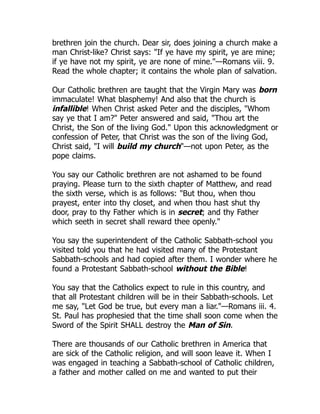 brethren join the church. Dear sir, does joining a church make a
man Christ-like? Christ says: "If ye have my spirit, ye are mine;
if ye have not my spirit, ye are none of mine."—Romans viii. 9.
Read the whole chapter; it contains the whole plan of salvation.
Our Catholic brethren are taught that the Virgin Mary was born
immaculate! What blasphemy! And also that the church is
infallible! When Christ asked Peter and the disciples, "Whom
say ye that I am?" Peter answered and said, "Thou art the
Christ, the Son of the living God." Upon this acknowledgment or
confession of Peter, that Christ was the son of the living God,
Christ said, "I will build my church"—not upon Peter, as the
pope claims.
You say our Catholic brethren are not ashamed to be found
praying. Please turn to the sixth chapter of Matthew, and read
the sixth verse, which is as follows: "But thou, when thou
prayest, enter into thy closet, and when thou hast shut thy
door, pray to thy Father which is in secret; and thy Father
which seeth in secret shall reward thee openly."
You say the superintendent of the Catholic Sabbath-school you
visited told you that he had visited many of the Protestant
Sabbath-schools and had copied after them. I wonder where he
found a Protestant Sabbath-school without the Bible!
You say that the Catholics expect to rule in this country, and
that all Protestant children will be in their Sabbath-schools. Let
me say, "Let God be true, but every man a liar."—Romans iii. 4.
St. Paul has prophesied that the time shall soon come when the
Sword of the Spirit SHALL destroy the Man of Sin.
There are thousands of our Catholic brethren in America that
are sick of the Catholic religion, and will soon leave it. When I
was engaged in teaching a Sabbath-school of Catholic children,
a father and mother called on me and wanted to put their
 