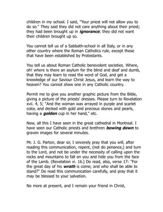 children in my school. I said, "Your priest will not allow you to
do so." They said they did not care anything about their priest;
they had been brought up in ignorance; they did not want
their children brought up so.
You cannot tell us of a Sabbath-school in all Italy, or in any
other country where the Roman Catholics rule, except those
that have been established by Protestants.
You tell us about Roman Catholic benevolent societies. Where,
oh! where is there an asylum for the blind and deaf and dumb,
that they may learn to read the word of God, and get a
knowledge of our Saviour Christ Jesus, and learn the way to
heaven? You cannot show one in any Catholic country.
Permit me to give you another graphic picture from the Bible,
giving a picture of the priests' dresses. Please turn to Revelation
xvii. 4, 5; "And the woman was arrayed in purple and scarlet
color, and decked with gold and precious stones and pearls,
having a golden cup in her hand," etc.
Now, all this I have seen in the great cathedral in Montreal. I
have seen our Catholic priests and brethren bowing down to
graven images for several minutes.
Mr. J. G. Parton, dear sir, I sincerely pray that you will, after
reading this communication, repent, (not do penance,) and turn
to the Lord, and not be under the necessity of calling upon the
rocks and mountains to fall on you and hide you from the face
of the Lamb. (Revelation vi. 16.) Do read, also, verse 17: "For
the great day of his wrath is come; and who shall be able to
stand?" Do read this communication carefully, and pray that it
may be blessed to your salvation.
No more at present, and I remain your friend in Christ,
 