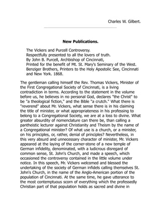 Charles W. Gilbert.
New Publications.
The Vickers and Purcell Controversy.
Respectfully presented to all the lovers of truth.
By John B. Purcell, Archbishop of Cincinnati,
Printed for the benefit of Mt. St. Mary's Seminary of the West.
Benziger Brothers, Printers to the Holy Apostolic See, Cincinnati
and New York. 1868.
The gentleman calling himself the Rev. Thomas Vickers, Minister of
the First Congregational Society of Cincinnati, is a living
contradiction in terms. According to the statement in the volume
before us, he believes in no personal God, declares "the Christ" to
be "a theological fiction," and the Bible "a crutch." What there is
"reverend" about Mr. Vickers, what sense there is in his claiming
the title of minister, or what appropriateness in his professing to
belong to a Congregational Society, we are at a loss to divine. What
greater absurdity of nomenclature can there be, than calling a
pantheistic lecturer against Christianity and Theism by the name of
a Congregational minister? Of what use is a church, or a minister,
on his principles, or, rather, denial of principles? Nevertheless, in
this very absurd and unnecessary character of minister, Mr. Vickers
appeared at the laying of the corner-stone of a new temple of
German infidelity, denominated, with a ludicrous disregard of
common sense, St. John's Church, and made a speech, which
occasioned the controversy contained in the little volume under
notice. In this speech, Mr. Vickers welcomed and blessed the
undertaking of the society of German infidels calling themselves St.
John's Church, in the name of the Anglo-American portion of the
population of Cincinnati. At the same time, he gave utterance to
the most contemptuous scorn of everything which the professedly
Christian part of that population holds as sacred and divine in
 