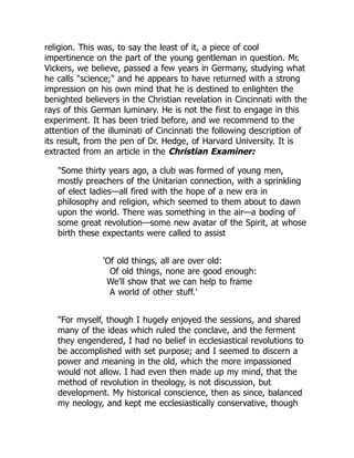 religion. This was, to say the least of it, a piece of cool
impertinence on the part of the young gentleman in question. Mr.
Vickers, we believe, passed a few years in Germany, studying what
he calls "science;" and he appears to have returned with a strong
impression on his own mind that he is destined to enlighten the
benighted believers in the Christian revelation in Cincinnati with the
rays of this German luminary. He is not the first to engage in this
experiment. It has been tried before, and we recommend to the
attention of the illuminati of Cincinnati the following description of
its result, from the pen of Dr. Hedge, of Harvard University. It is
extracted from an article in the Christian Examiner:
"Some thirty years ago, a club was formed of young men,
mostly preachers of the Unitarian connection, with a sprinkling
of elect ladies—all fired with the hope of a new era in
philosophy and religion, which seemed to them about to dawn
upon the world. There was something in the air—a boding of
some great revolution—some new avatar of the Spirit, at whose
birth these expectants were called to assist
'Of old things, all are over old:
Of old things, none are good enough:
We'll show that we can help to frame
A world of other stuff.'
"For myself, though I hugely enjoyed the sessions, and shared
many of the ideas which ruled the conclave, and the ferment
they engendered, I had no belief in ecclesiastical revolutions to
be accomplished with set purpose; and I seemed to discern a
power and meaning in the old, which the more impassioned
would not allow. I had even then made up my mind, that the
method of revolution in theology, is not discussion, but
development. My historical conscience, then as since, balanced
my neology, and kept me ecclesiastically conservative, though
 