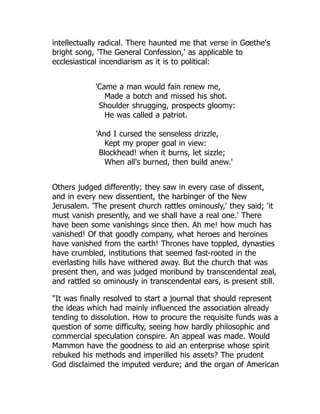 intellectually radical. There haunted me that verse in Goethe's
bright song, 'The General Confession,' as applicable to
ecclesiastical incendiarism as it is to political:
'Came a man would fain renew me,
Made a botch and missed his shot.
Shoulder shrugging, prospects gloomy:
He was called a patriot.
'And I cursed the senseless drizzle,
Kept my proper goal in view:
Blockhead! when it burns, let sizzle;
When all's burned, then build anew.'
Others judged differently; they saw in every case of dissent,
and in every new dissentient, the harbinger of the New
Jerusalem. 'The present church rattles ominously,' they said; 'it
must vanish presently, and we shall have a real one.' There
have been some vanishings since then. Ah me! how much has
vanished! Of that goodly company, what heroes and heroines
have vanished from the earth! Thrones have toppled, dynasties
have crumbled, institutions that seemed fast-rooted in the
everlasting hills have withered away. But the church that was
present then, and was judged moribund by transcendental zeal,
and rattled so ominously in transcendental ears, is present still.
"It was finally resolved to start a journal that should represent
the ideas which had mainly influenced the association already
tending to dissolution. How to procure the requisite funds was a
question of some difficulty, seeing how hardly philosophic and
commercial speculation conspire. An appeal was made. Would
Mammon have the goodness to aid an enterprise whose spirit
rebuked his methods and imperilled his assets? The prudent
God disclaimed the imputed verdure; and the organ of American
 