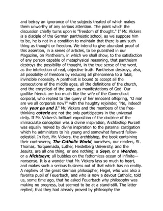 and betray an ignorance of the subjects treated of which makes
them unworthy of any serious attention. The point which the
discussion chiefly turns upon is "freedom of thought." If Mr. Vickers
is a disciple of the German pantheistic school, as we suppose him
to be, he is not in a condition to maintain that there is any such
thing as thought or freedom. We intend to give abundant proof of
this assertion, in a series of articles, to be published in our
Magazine, on Pantheism, in which we shall show, to the satisfaction
of any person capable of metaphysical reasoning, that pantheism
destroys the possibility of thought, in the true sense of the word,
as the intellection of real, objective truth. Pantheism destroys, also,
all possibility of freedom by reducing all phenomena to a fatal,
invincible necessity. A pantheist is bound to accept all the
persecutions of the middle ages, all the definitions of the church,
and the encyclical of the pope, as manifestations of God. Our
godlike friends are too much like the wife of the Connecticut
corporal, who replied to the query of her innocent offspring, "O ma!
are we all corporals now?" with the haughty rejoinder, "No, indeed!
only your pa and I." Mr. Vickers and the members of the free-
thinking coterie are not the only participators in the universal
deity. If Mr. Vickers's brilliant exposition of the doctrine of the
immaculate conception was a divine inspiration, Archbishop Purcell
was equally moved by divine inspiration to the paternal castigation
which he administers to his young and somewhat forward fellow-
celestial. In fact, Mr. Vickers, the archbishop, the book containing
their controversy, The Catholic World, ourselves, our readers, St.
Thomas, Torquemada, Luther, Heidelberg University, and the
Jesuits, are all one thing, or one nothing; a Seyn, or a Werden,
or a Nichtseyn; all bubbles on the fathomless ocean of infinite—
nonsense. It is a wonder that Mr. Vickers lays so much to heart,
and makes such a serious business out of that which has no reality.
A nephew of the great German philosopher, Hegel, who was also a
favorite pupil of Feuerbach, and who is now a devout Catholic, told
us, some time ago, that he asked Feuerbach why philosophy was
making no progress, but seemed to be at a stand-still. The latter
replied, that they had already proved by philosophy the
 