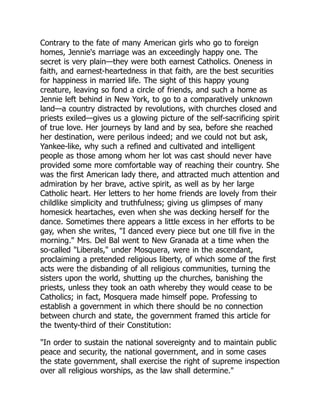 Contrary to the fate of many American girls who go to foreign
homes, Jennie's marriage was an exceedingly happy one. The
secret is very plain—they were both earnest Catholics. Oneness in
faith, and earnest-heartedness in that faith, are the best securities
for happiness in married life. The sight of this happy young
creature, leaving so fond a circle of friends, and such a home as
Jennie left behind in New York, to go to a comparatively unknown
land—a country distracted by revolutions, with churches closed and
priests exiled—gives us a glowing picture of the self-sacrificing spirit
of true love. Her journeys by land and by sea, before she reached
her destination, were perilous indeed; and we could not but ask,
Yankee-like, why such a refined and cultivated and intelligent
people as those among whom her lot was cast should never have
provided some more comfortable way of reaching their country. She
was the first American lady there, and attracted much attention and
admiration by her brave, active spirit, as well as by her large
Catholic heart. Her letters to her home friends are lovely from their
childlike simplicity and truthfulness; giving us glimpses of many
homesick heartaches, even when she was decking herself for the
dance. Sometimes there appears a little excess in her efforts to be
gay, when she writes, "I danced every piece but one till five in the
morning." Mrs. Del Bal went to New Granada at a time when the
so-called "Liberals," under Mosquera, were in the ascendant,
proclaiming a pretended religious liberty, of which some of the first
acts were the disbanding of all religious communities, turning the
sisters upon the world, shutting up the churches, banishing the
priests, unless they took an oath whereby they would cease to be
Catholics; in fact, Mosquera made himself pope. Professing to
establish a government in which there should be no connection
between church and state, the government framed this article for
the twenty-third of their Constitution:
"In order to sustain the national sovereignty and to maintain public
peace and security, the national government, and in some cases
the state government, shall exercise the right of supreme inspection
over all religious worships, as the law shall determine."
 
