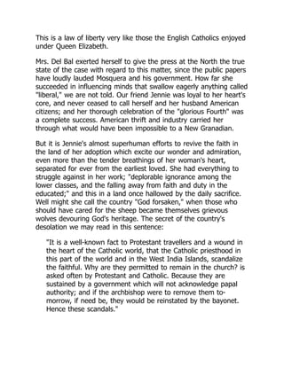 This is a law of liberty very like those the English Catholics enjoyed
under Queen Elizabeth.
Mrs. Del Bal exerted herself to give the press at the North the true
state of the case with regard to this matter, since the public papers
have loudly lauded Mosquera and his government. How far she
succeeded in influencing minds that swallow eagerly anything called
"liberal," we are not told. Our friend Jennie was loyal to her heart's
core, and never ceased to call herself and her husband American
citizens; and her thorough celebration of the "glorious Fourth" was
a complete success. American thrift and industry carried her
through what would have been impossible to a New Granadian.
But it is Jennie's almost superhuman efforts to revive the faith in
the land of her adoption which excite our wonder and admiration,
even more than the tender breathings of her woman's heart,
separated for ever from the earliest loved. She had everything to
struggle against in her work; "deplorable ignorance among the
lower classes, and the falling away from faith and duty in the
educated;" and this in a land once hallowed by the daily sacrifice.
Well might she call the country "God forsaken," when those who
should have cared for the sheep became themselves grievous
wolves devouring God's heritage. The secret of the country's
desolation we may read in this sentence:
"It is a well-known fact to Protestant travellers and a wound in
the heart of the Catholic world, that the Catholic priesthood in
this part of the world and in the West India Islands, scandalize
the faithful. Why are they permitted to remain in the church? is
asked often by Protestant and Catholic. Because they are
sustained by a government which will not acknowledge papal
authority; and if the archbishop were to remove them to-
morrow, if need be, they would be reinstated by the bayonet.
Hence these scandals."
 