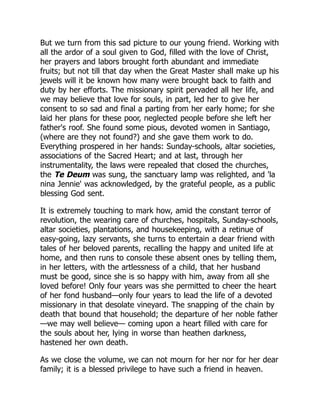 But we turn from this sad picture to our young friend. Working with
all the ardor of a soul given to God, filled with the love of Christ,
her prayers and labors brought forth abundant and immediate
fruits; but not till that day when the Great Master shall make up his
jewels will it be known how many were brought back to faith and
duty by her efforts. The missionary spirit pervaded all her life, and
we may believe that love for souls, in part, led her to give her
consent to so sad and final a parting from her early home; for she
laid her plans for these poor, neglected people before she left her
father's roof. She found some pious, devoted women in Santiago,
(where are they not found?) and she gave them work to do.
Everything prospered in her hands: Sunday-schools, altar societies,
associations of the Sacred Heart; and at last, through her
instrumentality, the laws were repealed that closed the churches,
the Te Deum was sung, the sanctuary lamp was relighted, and 'la
nina Jennie' was acknowledged, by the grateful people, as a public
blessing God sent.
It is extremely touching to mark how, amid the constant terror of
revolution, the wearing care of churches, hospitals, Sunday-schools,
altar societies, plantations, and housekeeping, with a retinue of
easy-going, lazy servants, she turns to entertain a dear friend with
tales of her beloved parents, recalling the happy and united life at
home, and then runs to console these absent ones by telling them,
in her letters, with the artlessness of a child, that her husband
must be good, since she is so happy with him, away from all she
loved before! Only four years was she permitted to cheer the heart
of her fond husband—only four years to lead the life of a devoted
missionary in that desolate vineyard. The snapping of the chain by
death that bound that household; the departure of her noble father
—we may well believe— coming upon a heart filled with care for
the souls about her, lying in worse than heathen darkness,
hastened her own death.
As we close the volume, we can not mourn for her nor for her dear
family; it is a blessed privilege to have such a friend in heaven.
 