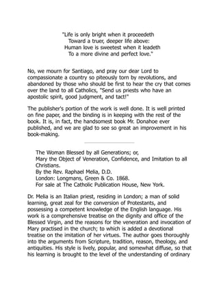 "Life is only bright when it proceedeth
Toward a truer, deeper life above:
Human love is sweetest when it leadeth
To a more divine and perfect love."
No, we mourn for Santiago, and pray our dear Lord to
compassionate a country so piteously torn by revolutions, and
abandoned by those who should be first to hear the cry that comes
over the land to all Catholics, "Send us priests who have an
apostolic spirit, good judgment, and tact!"
The publisher's portion of the work is well done. It is well printed
on fine paper, and the binding is in keeping with the rest of the
book. It is, in fact, the handsomest book Mr. Donahoe ever
published, and we are glad to see so great an improvement in his
book-making.
The Woman Blessed by all Generations; or,
Mary the Object of Veneration, Confidence, and Imitation to all
Christians.
By the Rev. Raphael Melia, D.D.
London: Longmans, Green & Co. 1868.
For sale at The Catholic Publication House, New York.
Dr. Melia is an Italian priest, residing in London; a man of solid
learning, great zeal for the conversion of Protestants, and
possessing a competent knowledge of the English language. His
work is a comprehensive treatise on the dignity and office of the
Blessed Virgin, and the reasons for the veneration and invocation of
Mary practised in the church; to which is added a devotional
treatise on the imitation of her virtues. The author goes thoroughly
into the arguments from Scripture, tradition, reason, theology, and
antiquities. His style is lively, popular, and somewhat diffuse, so that
his learning is brought to the level of the understanding of ordinary
 