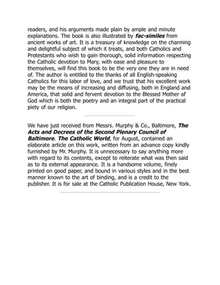 readers, and his arguments made plain by ample and minute
explanations. The book is also illustrated by fac-similes from
ancient works of art. It is a treasury of knowledge on the charming
and delightful subject of which it treats, and both Catholics and
Protestants who wish to gain thorough, solid information respecting
the Catholic devotion to Mary, with ease and pleasure to
themselves, will find this book to be the very one they are in need
of. The author is entitled to the thanks of all English-speaking
Catholics for this labor of love, and we trust that his excellent work
may be the means of increasing and diffusing, both in England and
America, that solid and fervent devotion to the Blessed Mother of
God which is both the poetry and an integral part of the practical
piety of our religion.
We have just received from Messrs. Murphy & Co., Baltimore, The
Acts and Decrees of the Second Plenary Council of
Baltimore. The Catholic World, for August, contained an
elaborate article on this work, written from an advance copy kindly
furnished by Mr. Murphy. It is unnecessary to say anything more
with regard to its contents, except to reiterate what was then said
as to its external appearance. It is a handsome volume, finely
printed on good paper, and bound in various styles and in the best
manner known to the art of binding, and is a credit to the
publisher. It is for sale at the Catholic Publication House, New York.
 