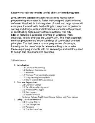 Empowers students to write useful, object-oriented programs
Java Software Solutions establishes a strong foundation of
programming techniques to foster well-designed object-oriented
software. Heralded for its integration of small and large real-world
examples, the worldwide best-selling text emphasizes problem-
solving and design skills and introduces students to the process
of constructing high-quality software systems. The 9th
Edition features a sweeping overhaul of Graphics Track
coverage, to fully embrace the JavaFX API. This fresh approach
enriches programmers’ understandings of core object-oriented
principles. The text uses a natural progression of concepts,
focusing on the use of objects before teaching how to write
them—equipping students with the knowledge and skill they need
to design true object-oriented solutions.
Table of Contents
1. Introduction
o 1.1 Computer Processing
o 1.2 Hardware Components
o 1.3 Networks
o 1.4 The Java Programming Language
o 1.5 Programming Development
o 1.6 Object-Oriented Programming
2. Data and Expressions
o 2.1 Character Strings
o 2.2 Variables and Assignment
o 2.3 Primitive Data Types
o 2.4 Expressions
o 2.5 Data Conversion
o Software Failure: NASA Mars Climate Orbiter and Polar Lander
3. Using Classes and Objects
o 3.1 Creating Objects
o 3.2 The String Class
o 3.3 Packages
o 3.4 The Random Class
 