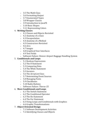 o 3.5 The Math Class
o 3.6 Formatting Output
o 3.7 Enumerated Types
o 3.8 Wrapper Classes
o 3.9 Introduction to JavaFX
o 3.10 Basic Shapes
o 3.11 Representing Colors
4. Writing Classes
o 4.1 Classes and Objects Revisited
o 4.2 Anatomy of a Class
o 4.3 Encapsulation
o 4.4 Anatomy of a Method
o 4.5 Constructors Revisited
o 4.6 Arcs
o 4.7 Images
o 4.8 Graphical User Interfaces
o 4.9 Text Fields
o Software Failure: Denver Airport Baggage Handling System
5. Conditionals and Loops
o 5.1 Boolean Expressions
o 5.2 The If Statement
o 5.3 Comparing Data
o 5.4 The While Statement
o 5.5 Iterators
o 5.6 The ArrayList Class
o 5.7 Determining Event Sources
o 5.8 Managing Fonts
o 5.9 Checkboxes
o 5.10 Radio Buttons
o Software Failure: Therac-25
6. More Conditionals and Loops
o 6.1 The Switch Statement
o 6.2 The Conditional Operator
o 6.3 The Do Statement
o 6.4 The For Statement
o 6.5 Using Loops and Conditionals with Graphics
o 6.6 Graphic Transformations
7. Object-Oriented Design
o 7.1 Software Development Activities
o 7.2 Identifying Classes and Objects
 