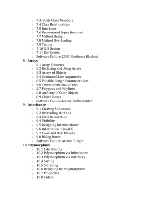 o 7.3. Static Class Members
o 7.4 Class Relationships
o 7.5 Interfaces
o 7.6 Enumerated Types Revisited
o 7.7 Method Design
o 7.8 Method Overloading
o 7.9 Testing
o 7.10 GUI Design
o 7.11 Key Events
o Software Failure: 2003 Northeast Blackout
8. Arrays
o 8.1 Array Elements
o 8.2 Declaring and Using Arrays
o 8.3 Arrays of Objects
o 8.4 Command-Line Arguments
o 8.5 Variable Length Parameter Lists
o 8.6 Two-Dimensional Arrays
o 8.7 Polygons and Polylines
o 8.8 An Array of Color Objects
o 8.9 Choice Boxes
o Software Failure: LA Air Traffic Control
9. Inheritance
o 9.1 Creating Subclasses
o 9.2 Overriding Methods
o 9.3 Class Hierarchies
o 9.4 Visibility
o 9.5 Designing for Inheritance
o 9.6 Inheritance in JavaFX
o 9.7 Color and Date Pickers
o 9.8 Dialog Boxes
o Software Failure: Ariane 5 Flight
10.Polymorphism
o 10.1 Late Binding
o 10.2 Polymorphism via Inheritance
o 10.3 Polymorphism vis Interfaces
o 10.4 Sorting
o 10.5 Searching
o 10.6 Designing for Polymorphism
o 10.7 Properties
o 10.8 Sliders
 