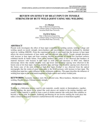 NOVATEUR PUBLICATIONS
INTERNATIONAL JOURNAL OF INNOVATIONS IN ENGINEERING RESEARCH AND TECHNOLOGY [IJIERT]
ISSN: 2394-3696
VOLUME 2, ISSUE 9, SEP.-2015
1 | P a g e
REVIEW ON EFFECT OF HEAT INPUT ON TENSILE
STRENGTH OF BUTT WELD JOINT USING MIG WELDING
A L Dhobale
Dept. of Mechanical Engineering
JCEI’s Jaihind College of Engineering Kuran,
Savitribai Phule Pune University
Prof H K Mishra
Dept. of Mechanical Engineering
JCEI’s Jaihind College of Engineering Kuran,
Savitribai Phule Pune University
ABSTRACT
Present work investigates the effect of heat input (controlled by welding current, welding voltage and
welding speed) on tensile strength, micro-hardness and microstructure elements produced by shielded
metal arc welding (SMAW). From the experimental results it was found that the increase in heat input
affects the micro-constituents of base metal, and heat affected zone (HAZ). Tensile strength decreases
with increase in heat input and from scanning electron microscopy of tensile test fractured surfaces
exhibited ductile & brittle failure. From micro hardness data values it was observed that hardness of
material increases with increase in heat input in weld pool and decreases in HAZ zone. Optical
microscopy shows that smaller dendrite sizes and lesser inter-dendritic spacing were observed in the
fusion zone at low heat input. And long dendrite sizes and large inter-dendritic spacing were observed in
the fusion zone of the joint welded at high heat input. Further it was observed from the optical
micrographs that the extent of grain coarsening in the HAZ increases with increase in heat input. The
welding heat input has a great influence on the weldments properties. This paper describes the influence of
welding heat input on the weld metal toughness of high-carbon steel surface welded joint.
KEYWORDS: Austenitic stainless steel, Heat affected zone, Micro-hardness, Shielded metal arc
welding, Ductile facture, Ultimate tensile strength.
INTRODUCTION
Welding is a fabrication process used to join materials, usually metals or thermoplastics, together.
During welding, the pieces to be joined (the work pieces) are melted at the joining interface and
usually a filler material is added to form a pool of molten material (the weld pool) that solidifies to
become a strong joint. In contrast, Soldering and Brazing do not involve melting the work piece but
rather a lower-melting-point material is melted between the work pieces to bond them together.
 