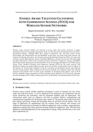 International Journal of Computer Networks & Communications (IJCNC) Vol.14, No.4, July 2022
DOI: 10.5121/ijcnc.2022.14404 57
ENERGY AWARE TALENTED CLUSTERING
WITH COMPRESSIVE SENSING (TCCS) FOR
WIRELESS SENSOR NETWORKS
Bejjam.Komuraiah1
and Dr. M.S. Anuradha2
1
Research Scholar, Department of ECE,
AU College of Engineering (A), Visakhapatnam, AP, India 530003
2
Professor, Department of ECE,
AU college of Engineering (A), Visakhapatnam, AP, India 530003.
ABSTRACT
Wireless sensor networks (WSNs) are networks of sensor nodes that interact wirelessly to gather
information about the surrounding environment. Nodes are often low-powered and dispersed in an ad hoc,
decentralized manner. Although WSNs have gained in popularity, they still have several serious
shortcomings, like limited battery life and bandwidth. In this paper, the cluster head (CH) selection, the
Compressive Sensing (CS) theory, the Connection-based Decentralized Clustering (CDC), the relay node
selection, and the Multi Objective Genetic Algorithm (MOGA)are all taken into account The initial stage
provided a theoretical revision to the concepts of network construction, compressive sensing, and MOGA,
which impacted the improvement of network lifetime. In the second stage developed a novel model such as
Energy Aware Talented Clustering with Compressive Sensing (TCCS) for the sensor network. This
approach considers increasing longevity but also raises the network's overall quality of service (QoS). In
the analysis, the TCCS model is applied to both the centralized and distributed networks and compared
with the existing methods. When compared to the previous methods, the simulation results show that the
proposed work performs better in terms of the calculation of maximum packet delivery ratio of 93.93
percent, minimum energy consumption of 8.04J, maximum energy efficiency of 91.04 percent, maximum
network throughput of 465.51kbps, minimum packet loss of 282 packets, and minimum delay of 63.82 msec.
KEYWORDS
Wireless sensor networks, clustering, clusterhead, compressive theory, decentralized clusting, relay node.
1. INTRODUCTION
Wireless sensor network exhibits significant advantages in terms of minimal cost, tiny sensor
nodes and small-scale factor. It can be employed in the dangerous and cumbersome area for
region monitoring and controlling, with the automated mundane tasks for deployment. The
conventional sensor units are expensive and fails to perform effective computational and
communication capabilities for the present sensor nodes [1]. The present sensor node involved in
data sensing, processing, storing and forwarding those are powered with the battery. The vast
range of application are implemented with the wireless sensor network with minimal cost
solutions for monitoring environment for different applications such as military, target detection,
application tracking and civilian, precision farming, health care application. Also, WSN has been
applied in residential application for the management of energy, safety and efficiency of the outer
space explorations [2].
 