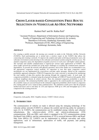 International Journal of Computer Networks & Communications (IJCNC) Vol.14, No.4, July 2022
DOI: 10.5121/ijcnc.2022.14405 81
CROSS LAYER BASED CONGESTION FREE ROUTE
SELECTION IN VEHICULAR AD HOC NETWORKS
Rashmi Patil1
and Dr. Rekha Patil2
1
Assistant Professor, Department of Information Science and Engineering,
Faculty of Engineering and Technology (Exclusively for women),
Sharnbasva University, Kalaburagi, Karnataka, India
2
Professor, Department of CSE, PDA college of Engineering,
Kalaburagi, Karnataka, India
ABSTRACT
For creating a mobile network, the moving cars consider as nodes in the Vehicular Ad-Hoc Networks
(VANETs). Each participating car is turned into a wireless router in the VANETs that allows the
connecting and creating a network. To improve the comfort and safety of driving of automotive users, the
vehicular environment system develops in the vehicular environment systems using the wireless access. The
channel congestion causes the degradation of quality of service in such cases with higher vehicle density.
The real-time and reliable communication is required for various safety applications of VANETs. The
dense traffic network has included one of the major challenges as avoiding the communication channels’
degradation. To provide the network with efficient operation, most of the studies are recommended to use
the appropriate congestion control methods. It’s important to note that many congestion control
mechanisms are not implemented for event-driven real-time safety messages. Based on the congestion
probability approach estimation, CFRS-CP-Congestion free route selection is introduced for minimizing
the total number of data flow packets that passing through the congested nodes. At each node, the
congestion probability is estimated using the proposed technique of CFRS-CP based on link quality, MAC
overhead, neighbour density & vehicle velocity. Then, the estimated congestion probability is used for
route assessment. The estimated probability value is appended to the control packets for comparison. All
the available routes are assessed based on the estimated congestion probability which results in congestion
free routing path for every round of data communication. The simulation results prove that the proposed
method decreases end to end delay by 32% and improves PDR up to 30% and throughput up to 45%
compared to the existing protocols.
KEYWORDS
Congestion, Link quality, MAC, Neighbor density, VANET, Vehicle velocity.
1. INTRODUCTION
The communication of vehicles on roads is allowed using the emerging technology of the
vehicular ad-hoc network (VANET) to enhance the comfort and driving safety for automotive
users [1]. In VANETs, the communication can be established among vehicles and vehicular
infrastructures, like vehicle-to-vehicle (V2V) and vehicle-to-infrastructure (V2I)
communications. With one OBU, each vehicle is equipped in the V2V communications among
On-Board Units (OBUs), and the communications of V2I is occurred between OBUs and Road-
Side Units (RSUs) [2]. VANETs can be implemented in different non-safety and safety
applications, such as infotainment, optimization of traffic, toll payment, and parking
management.
 