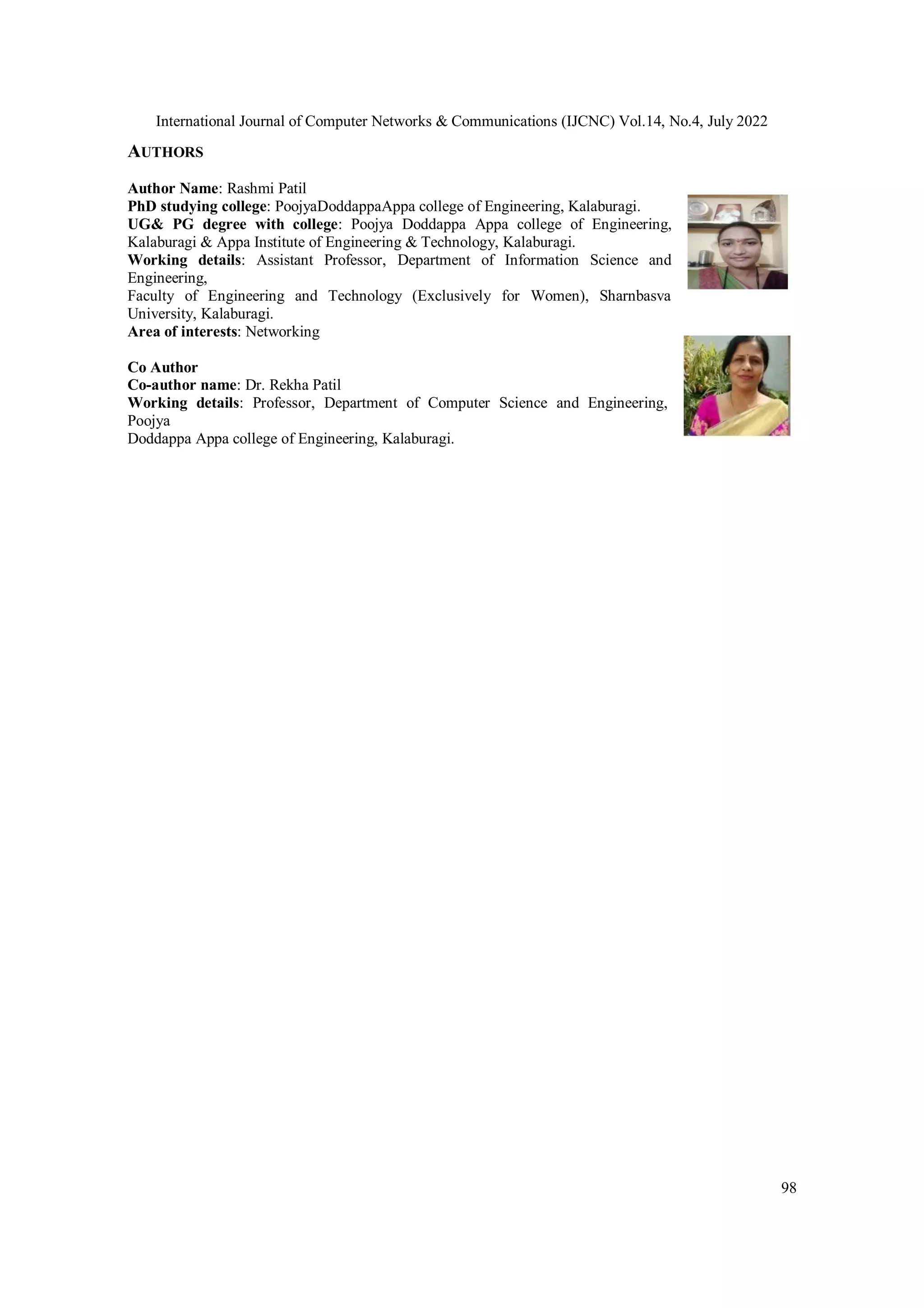 International Journal of Computer Networks & Communications (IJCNC) Vol.14, No.4, July 2022
98
AUTHORS
Author Name: Rashmi Patil
PhD studying college: PoojyaDoddappaAppa college of Engineering, Kalaburagi.
UG& PG degree with college: Poojya Doddappa Appa college of Engineering,
Kalaburagi & Appa Institute of Engineering & Technology, Kalaburagi.
Working details: Assistant Professor, Department of Information Science and
Engineering,
Faculty of Engineering and Technology (Exclusively for Women), Sharnbasva
University, Kalaburagi.
Area of interests: Networking
Co Author
Co-author name: Dr. Rekha Patil
Working details: Professor, Department of Computer Science and Engineering,
Poojya
Doddappa Appa college of Engineering, Kalaburagi.
 