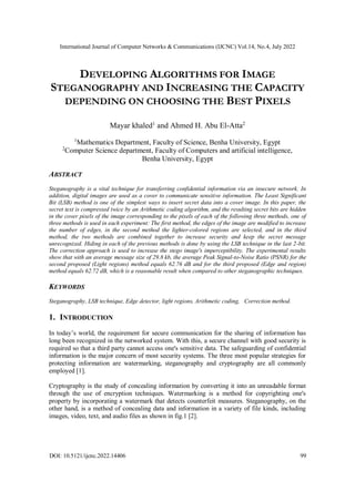 International Journal of Computer Networks & Communications (IJCNC) Vol.14, No.4, July 2022
DOI: 10.5121/ijcnc.2022.14406 99
DEVELOPING ALGORITHMS FOR IMAGE
STEGANOGRAPHY AND INCREASING THE CAPACITY
DEPENDING ON CHOOSING THE BEST PIXELS
Mayar khaled1
and Ahmed H. Abu El-Atta2
1
Mathematics Department, Faculty of Science, Benha University, Egypt
2
Computer Science department, Faculty of Computers and artificial intelligence,
Benha University, Egypt
ABSTRACT
Steganography is a vital technique for transferring confidential information via an insecure network. In
addition, digital images are used as a cover to communicate sensitive information. The Least Significant
Bit (LSB) method is one of the simplest ways to insert secret data into a cover image. In this paper, the
secret text is compressed twice by an Arithmetic coding algorithm, and the resulting secret bits are hidden
in the cover pixels of the image corresponding to the pixels of each of the following three methods, one of
three methods is used in each experiment: The first method, the edges of the image are modified to increase
the number of edges, in the second method the lighter-colored regions are selected, and in the third
method, the two methods are combined together to increase security and keep the secret message
unrecognized. Hiding in each of the previous methods is done by using the LSB technique in the last 2-bit.
The correction approach is used to increase the stego image's imperceptibility. The experimental results
show that with an average message size of 29.8 kb, the average Peak Signal-to-Noise Ratio (PSNR) for the
second proposed (Light regions) method equals 62.76 dB and for the third proposed (Edge and region)
method equals 62.72 dB, which is a reasonable result when compared to other steganographic techniques.
KEYWORDS
Steganography, LSB technique, Edge detector, light regions, Arithmetic coding, Correction method.
1. INTRODUCTION
In today’s world, the requirement for secure communication for the sharing of information has
long been recognized in the networked system. With this, a secure channel with good security is
required so that a third party cannot access one's sensitive data. The safeguarding of confidential
information is the major concern of most security systems. The three most popular strategies for
protecting information are watermarking, steganography and cryptography are all commonly
employed [1].
Cryptography is the study of concealing information by converting it into an unreadable format
through the use of encryption techniques. Watermarking is a method for copyrighting one's
property by incorporating a watermark that detects counterfeit measures. Steganography, on the
other hand, is a method of concealing data and information in a variety of file kinds, including
images, video, text, and audio files as shown in fig.1 [2].
 