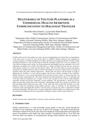 The International Journal of Multimedia & Its Applications (IJMA) Vol.14, No. 4, August 2022
DOI:10.5121/ijma.2022.14401 1
DELIVERABLE OF YOUTUBE PLATFORM AS A
COMMERCIAL HEALTH AWARENESS
COMMUNICATION TO MALAYSIAN TRAVELER
Norasikin binti Alimom1
, Liyana binti Mohd Ramly2
,
Nurul Atiqah binti Mohd Azlan3
1
Department of New Media Communication, Faculty of Communication and Media
Studies, Universiti Teknologi MARA, Shah Alam, Selangor, Malaysia
2
Department of Liberal Communication, Faculty of Communication and Media Studies,
Universiti Teknologi MARA, Shah Alam, Selangor, Malaysia
3
Department of Communication Management and Policy, Faculty of Communication and
Media Studies, Universiti Teknologi MARA, Shah Alam, Selangor, Malaysia
ABSTRACT
YouTube video search is the number one source of views in aggregation, the related video recommendation
is the main source of views for most of the videos on YouTube. Health awareness also significant to
economic progress, as healthy population live longer and will be increasingly productivity. Positive mental
and physical health is a state of well-being in which the individual realizes his or her own abilities, can
cope with the normal stresses of life, can work productively and fruitfully and can contribute to his or her
community. In addition, our results reveal that there is a strong correlation between the view count of a
video and the average view count of its top referrer videos. The aim of this study are to know the impacts
of YouTube as a health awareness video to traveler from Malaysia, and also to find out factors of usage of
YouTube rather than other medium applications . Besides that, the factors and the impact of usage is
influencing the YouTube as a main website popular and the most websites trending in the worldwide.
Health awareness is very crucial information that each person needs to know to ensure that they can
maintain a better and healthier life. This study conducted out of 68 respondents where is 35 of female and
33 of male. Most of respondents are in range 15 to 45 years old that are users of new media platforms
especially YouTube and interact frequently on these platforms. The questionnaire is made up of three
major sections which collect data on the respondents’ demographic profile, their exposure to YouTube, and
their knowledge about health awareness video. As the result, this study showed that YouTube as a main
platform to find any precautions about health awareness video or materials. In the meanwhile, the
researcher agrees personally that YouTube is the best place to look for any videos or materials on health
awareness precautions. With this study, it is made evident that YouTube's effects as a health awareness film
for travelers from Malaysia altered a respondent's willingness to agree with the study's objectives
KEYWORDS
Health communication, Digital Media, Awareness, Future education, behaviour
1. INTRODUCTION
Health communication is a must knowledge among people on this day. Going through the
assemble of new technology and the way of deliver the messages. The health communication
information related for the recent years have been leading by both professionals and laymen that
passes from platform social media and video assemble. According Horváth et. all in 2022 had
overview about the purpose of communication through online platform that can present in
 