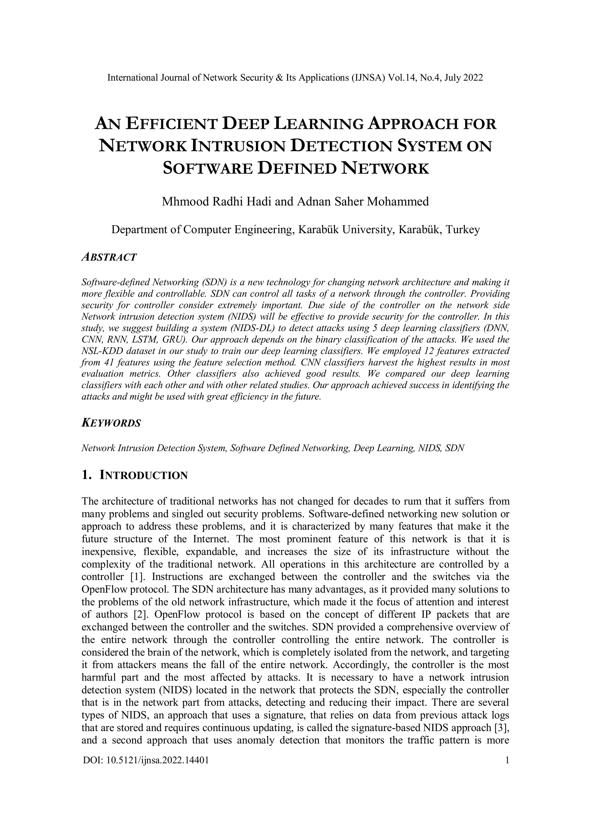 International Journal of Network Security & Its Applications (IJNSA) Vol.14, No.4, July 2022 DOI: 10.5121/ijnsa.2022.14401 1 AN EFFICIENT DEEP LEARNING APPROACH FOR NETWORK INTRUSION DETECTION SYSTEM ON SOFTWARE DEFINED NETWORK Mhmood Radhi Hadi and Adnan Saher Mohammed Department of Computer Engineering, Karabük University, Karabük, Turkey ABSTRACT Software-defined Networking (SDN) is a new technology for changing network architecture and making it more flexible and controllable. SDN can control all tasks of a network through the controller. Providing security for controller consider extremely important. Due side of the controller on the network side Network intrusion detection system (NIDS) will be effective to provide security for the controller. In this study, we suggest building a system (NIDS-DL) to detect attacks using 5 deep learning classifiers (DNN, CNN, RNN, LSTM, GRU). Our approach depends on the binary classification of the attacks. We used the NSL-KDD dataset in our study to train our deep learning classifiers. We employed 12 features extracted from 41 features using the feature selection method. CNN classifiers harvest the highest results in most evaluation metrics. Other classifiers also achieved good results. We compared our deep learning classifiers with each other and with other related studies. Our approach achieved success in identifying the attacks and might be used with great efficiency in the future. KEYWORDS Network Intrusion Detection System, Software Defined Networking, Deep Learning, NIDS, SDN 1. INTRODUCTION The architecture of traditional networks has not changed for decades to rum that it suffers from many problems and singled out security problems. Software-defined networking new solution or approach to address these problems, and it is characterized by many features that make it the future structure of the Internet. The most prominent feature of this network is that it is inexpensive, flexible, expandable, and increases the size of its infrastructure without the complexity of the traditional network. All operations in this architecture are controlled by a controller [1]. Instructions are exchanged between the controller and the switches via the OpenFlow protocol. The SDN architecture has many advantages, as it provided many solutions to the problems of the old network infrastructure, which made it the focus of attention and interest of authors [2]. OpenFlow protocol is based on the concept of different IP packets that are exchanged between the controller and the switches. SDN provided a comprehensive overview of the entire network through the controller controlling the entire network. The controller is considered the brain of the network, which is completely isolated from the network, and targeting it from attackers means the fall of the entire network. Accordingly, the controller is the most harmful part and the most affected by attacks. It is necessary to have a network intrusion detection system (NIDS) located in the network that protects the SDN, especially the controller that is in the network part from attacks, detecting and reducing their impact. There are several types of NIDS, an approach that uses a signature, that relies on data from previous attack logs that are stored and requires continuous updating, is called the signature-based NIDS approach [3], and a second approach that uses anomaly detection that monitors the traffic pattern is more 