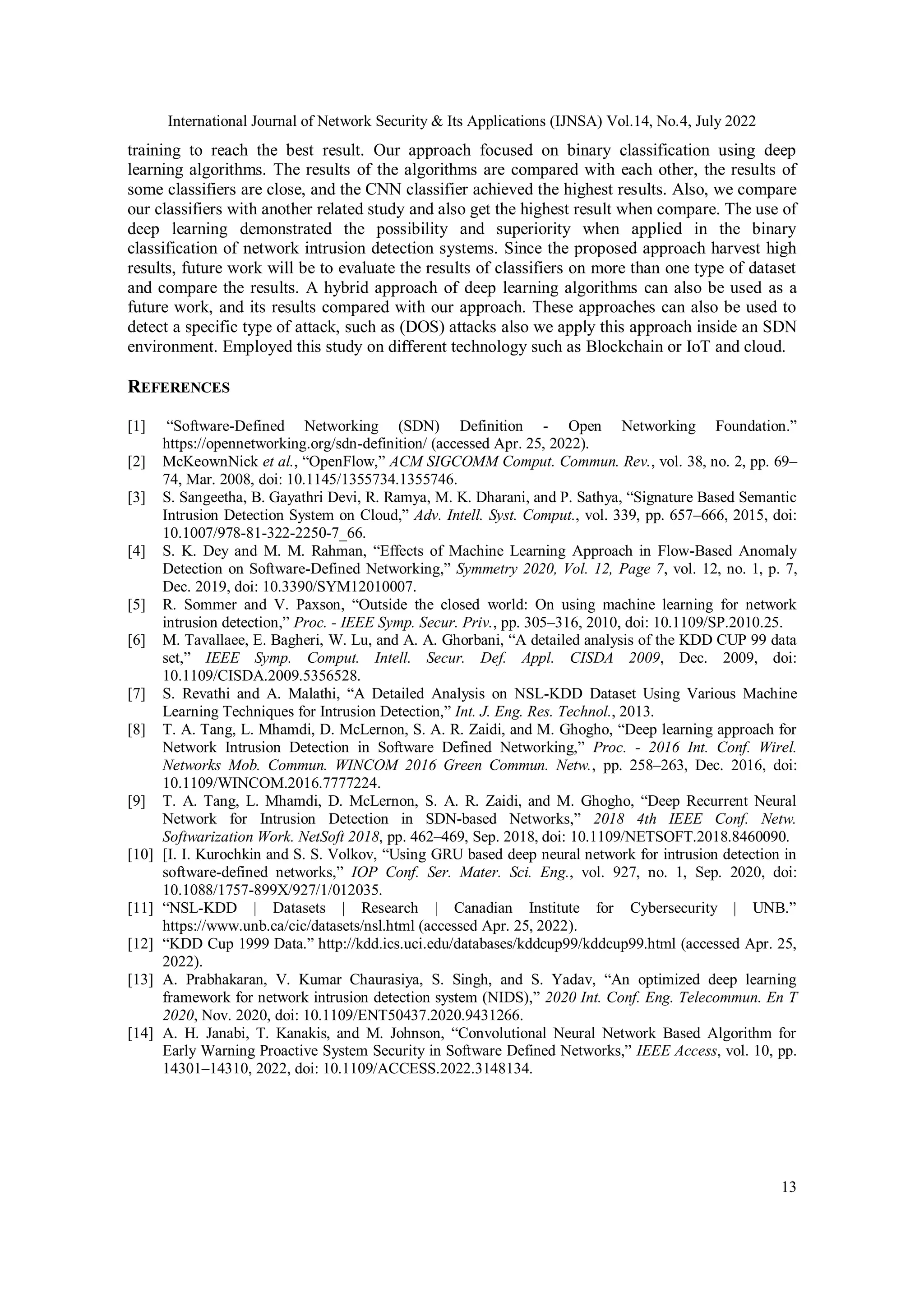 International Journal of Network Security & Its Applications (IJNSA) Vol.14, No.4, July 2022 13 training to reach the best result. Our approach focused on binary classification using deep learning algorithms. The results of the algorithms are compared with each other, the results of some classifiers are close, and the CNN classifier achieved the highest results. Also, we compare our classifiers with another related study and also get the highest result when compare. The use of deep learning demonstrated the possibility and superiority when applied in the binary classification of network intrusion detection systems. Since the proposed approach harvest high results, future work will be to evaluate the results of classifiers on more than one type of dataset and compare the results. A hybrid approach of deep learning algorithms can also be used as a future work, and its results compared with our approach. These approaches can also be used to detect a specific type of attack, such as (DOS) attacks also we apply this approach inside an SDN environment. Employed this study on different technology such as Blockchain or IoT and cloud. REFERENCES [1] “Software-Defined Networking (SDN) Definition - Open Networking Foundation.” https://opennetworking.org/sdn-definition/ (accessed Apr. 25, 2022). [2] McKeownNick et al., “OpenFlow,” ACM SIGCOMM Comput. Commun. Rev., vol. 38, no. 2, pp. 69– 74, Mar. 2008, doi: 10.1145/1355734.1355746. [3] S. Sangeetha, B. Gayathri Devi, R. Ramya, M. K. Dharani, and P. Sathya, “Signature Based Semantic Intrusion Detection System on Cloud,” Adv. Intell. Syst. Comput., vol. 339, pp. 657–666, 2015, doi: 10.1007/978-81-322-2250-7_66. [4] S. K. Dey and M. M. Rahman, “Effects of Machine Learning Approach in Flow-Based Anomaly Detection on Software-Defined Networking,” Symmetry 2020, Vol. 12, Page 7, vol. 12, no. 1, p. 7, Dec. 2019, doi: 10.3390/SYM12010007. [5] R. Sommer and V. Paxson, “Outside the closed world: On using machine learning for network intrusion detection,” Proc. - IEEE Symp. Secur. Priv., pp. 305–316, 2010, doi: 10.1109/SP.2010.25. [6] M. Tavallaee, E. Bagheri, W. Lu, and A. A. Ghorbani, “A detailed analysis of the KDD CUP 99 data set,” IEEE Symp. Comput. Intell. Secur. Def. Appl. CISDA 2009, Dec. 2009, doi: 10.1109/CISDA.2009.5356528. [7] S. Revathi and A. Malathi, “A Detailed Analysis on NSL-KDD Dataset Using Various Machine Learning Techniques for Intrusion Detection,” Int. J. Eng. Res. Technol., 2013. [8] T. A. Tang, L. Mhamdi, D. McLernon, S. A. R. Zaidi, and M. Ghogho, “Deep learning approach for Network Intrusion Detection in Software Defined Networking,” Proc. - 2016 Int. Conf. Wirel. Networks Mob. Commun. WINCOM 2016 Green Commun. Netw., pp. 258–263, Dec. 2016, doi: 10.1109/WINCOM.2016.7777224. [9] T. A. Tang, L. Mhamdi, D. McLernon, S. A. R. Zaidi, and M. Ghogho, “Deep Recurrent Neural Network for Intrusion Detection in SDN-based Networks,” 2018 4th IEEE Conf. Netw. Softwarization Work. NetSoft 2018, pp. 462–469, Sep. 2018, doi: 10.1109/NETSOFT.2018.8460090. [10] [I. I. Kurochkin and S. S. Volkov, “Using GRU based deep neural network for intrusion detection in software-defined networks,” IOP Conf. Ser. Mater. Sci. Eng., vol. 927, no. 1, Sep. 2020, doi: 10.1088/1757-899X/927/1/012035. [11] “NSL-KDD | Datasets | Research | Canadian Institute for Cybersecurity | UNB.” https://www.unb.ca/cic/datasets/nsl.html (accessed Apr. 25, 2022). [12] “KDD Cup 1999 Data.” http://kdd.ics.uci.edu/databases/kddcup99/kddcup99.html (accessed Apr. 25, 2022). [13] A. Prabhakaran, V. Kumar Chaurasiya, S. Singh, and S. Yadav, “An optimized deep learning framework for network intrusion detection system (NIDS),” 2020 Int. Conf. Eng. Telecommun. En T 2020, Nov. 2020, doi: 10.1109/ENT50437.2020.9431266. [14] A. H. Janabi, T. Kanakis, and M. Johnson, “Convolutional Neural Network Based Algorithm for Early Warning Proactive System Security in Software Defined Networks,” IEEE Access, vol. 10, pp. 14301–14310, 2022, doi: 10.1109/ACCESS.2022.3148134. 
