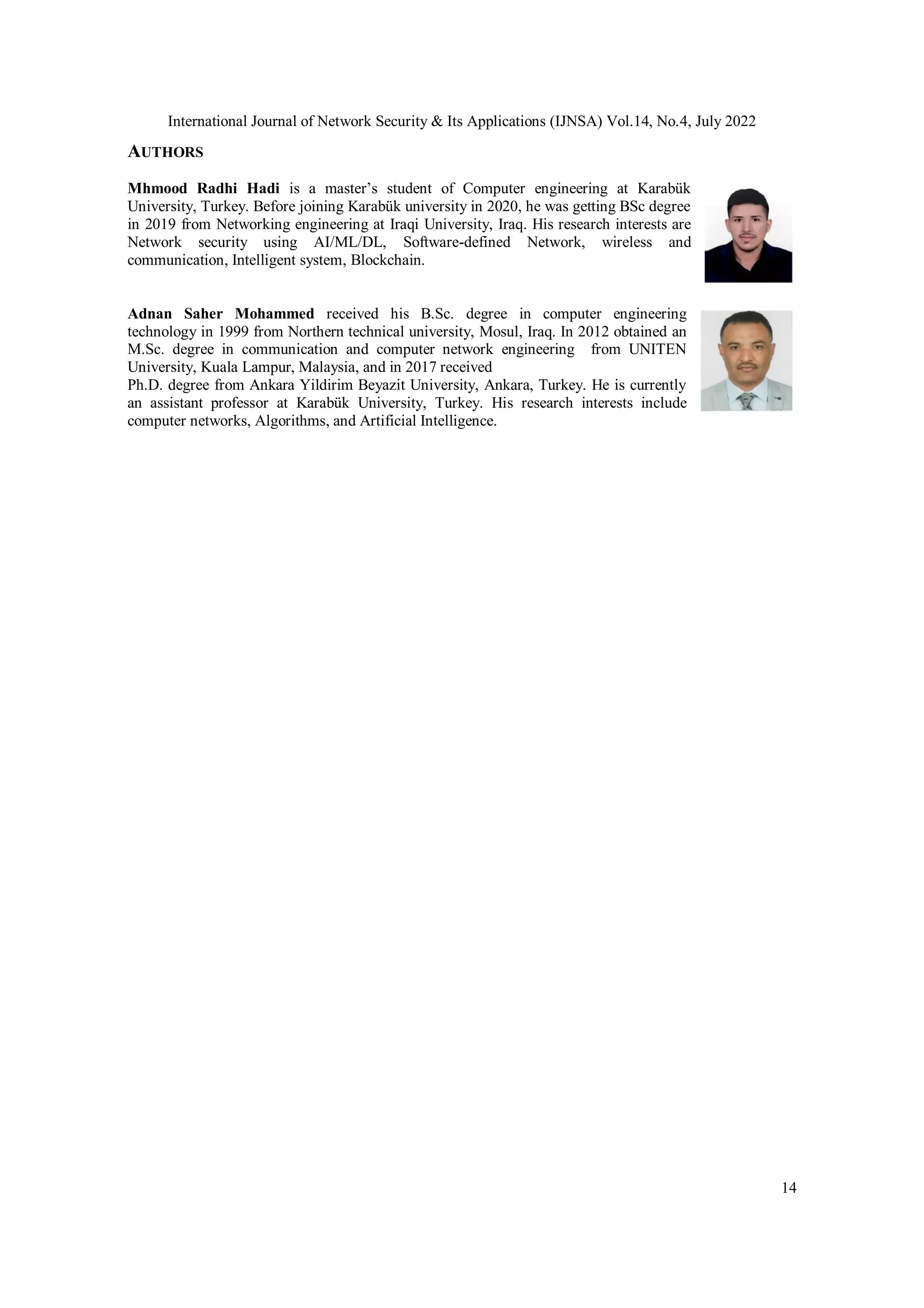 International Journal of Network Security & Its Applications (IJNSA) Vol.14, No.4, July 2022 14 AUTHORS Mhmood Radhi Hadi is a master’s student of Computer engineering at Karabük University, Turkey. Before joining Karabük university in 2020, he was getting BSc degree in 2019 from Networking engineering at Iraqi University, Iraq. His research interests are Network security using AI/ML/DL, Software-defined Network, wireless and communication, Intelligent system, Blockchain. Adnan Saher Mohammed received his B.Sc. degree in computer engineering technology in 1999 from Northern technical university, Mosul, Iraq. In 2012 obtained an M.Sc. degree in communication and computer network engineering from UNITEN University, Kuala Lampur, Malaysia, and in 2017 received Ph.D. degree from Ankara Yildirim Beyazit University, Ankara, Turkey. He is currently an assistant professor at Karabük University, Turkey. His research interests include computer networks, Algorithms, and Artificial Intelligence. 