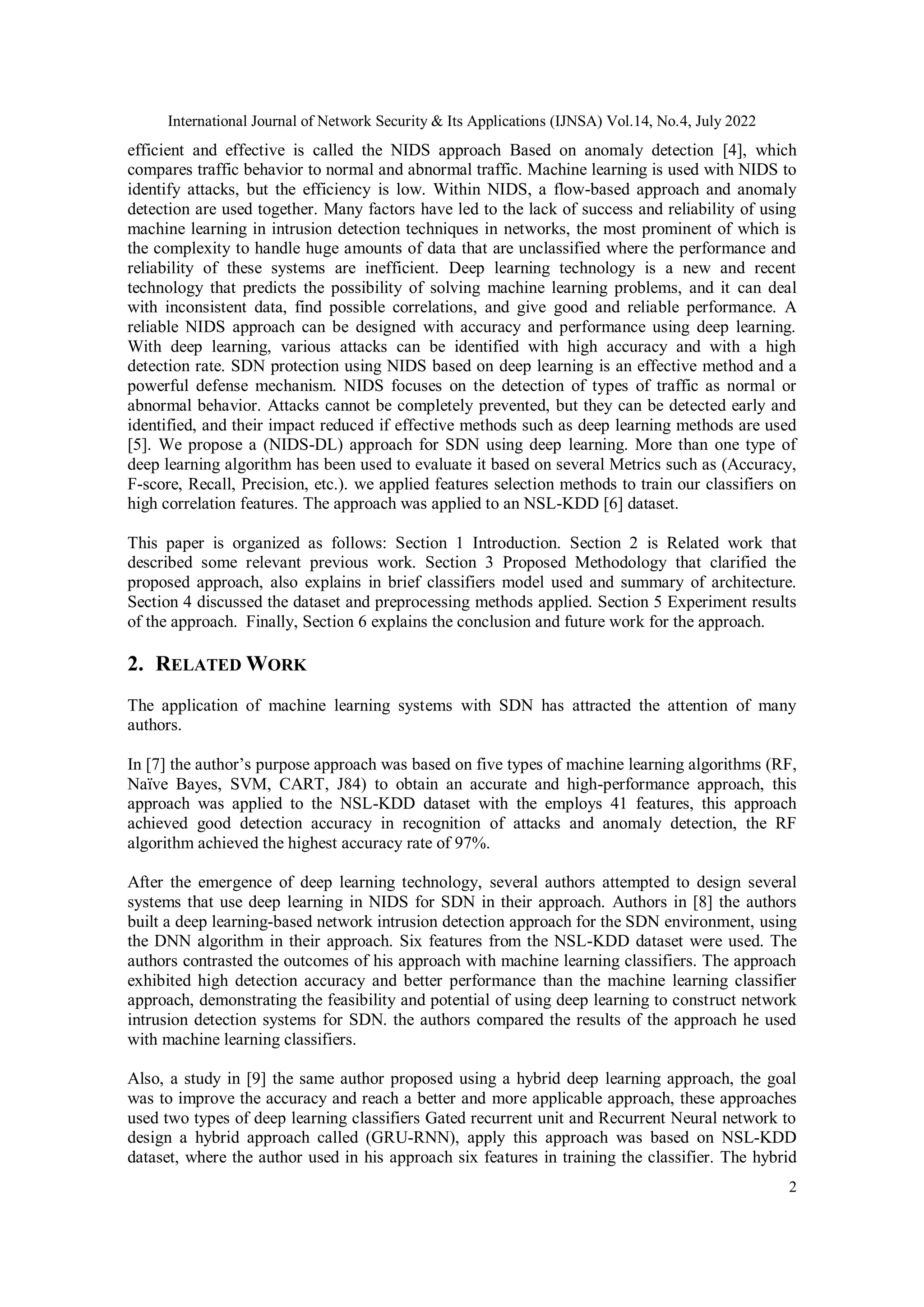 International Journal of Network Security & Its Applications (IJNSA) Vol.14, No.4, July 2022 2 efficient and effective is called the NIDS approach Based on anomaly detection [4], which compares traffic behavior to normal and abnormal traffic. Machine learning is used with NIDS to identify attacks, but the efficiency is low. Within NIDS, a flow-based approach and anomaly detection are used together. Many factors have led to the lack of success and reliability of using machine learning in intrusion detection techniques in networks, the most prominent of which is the complexity to handle huge amounts of data that are unclassified where the performance and reliability of these systems are inefficient. Deep learning technology is a new and recent technology that predicts the possibility of solving machine learning problems, and it can deal with inconsistent data, find possible correlations, and give good and reliable performance. A reliable NIDS approach can be designed with accuracy and performance using deep learning. With deep learning, various attacks can be identified with high accuracy and with a high detection rate. SDN protection using NIDS based on deep learning is an effective method and a powerful defense mechanism. NIDS focuses on the detection of types of traffic as normal or abnormal behavior. Attacks cannot be completely prevented, but they can be detected early and identified, and their impact reduced if effective methods such as deep learning methods are used [5]. We propose a (NIDS-DL) approach for SDN using deep learning. More than one type of deep learning algorithm has been used to evaluate it based on several Metrics such as (Accuracy, F-score, Recall, Precision, etc.). we applied features selection methods to train our classifiers on high correlation features. The approach was applied to an NSL-KDD [6] dataset. This paper is organized as follows: Section 1 Introduction. Section 2 is Related work that described some relevant previous work. Section 3 Proposed Methodology that clarified the proposed approach, also explains in brief classifiers model used and summary of architecture. Section 4 discussed the dataset and preprocessing methods applied. Section 5 Experiment results of the approach. Finally, Section 6 explains the conclusion and future work for the approach. 2. RELATED WORK The application of machine learning systems with SDN has attracted the attention of many authors. In [7] the author’s purpose approach was based on five types of machine learning algorithms (RF, Naïve Bayes, SVM, CART, J84) to obtain an accurate and high-performance approach, this approach was applied to the NSL-KDD dataset with the employs 41 features, this approach achieved good detection accuracy in recognition of attacks and anomaly detection, the RF algorithm achieved the highest accuracy rate of 97%. After the emergence of deep learning technology, several authors attempted to design several systems that use deep learning in NIDS for SDN in their approach. Authors in [8] the authors built a deep learning-based network intrusion detection approach for the SDN environment, using the DNN algorithm in their approach. Six features from the NSL-KDD dataset were used. The authors contrasted the outcomes of his approach with machine learning classifiers. The approach exhibited high detection accuracy and better performance than the machine learning classifier approach, demonstrating the feasibility and potential of using deep learning to construct network intrusion detection systems for SDN. the authors compared the results of the approach he used with machine learning classifiers. Also, a study in [9] the same author proposed using a hybrid deep learning approach, the goal was to improve the accuracy and reach a better and more applicable approach, these approaches used two types of deep learning classifiers Gated recurrent unit and Recurrent Neural network to design a hybrid approach called (GRU-RNN), apply this approach was based on NSL-KDD dataset, where the author used in his approach six features in training the classifier. The hybrid 
