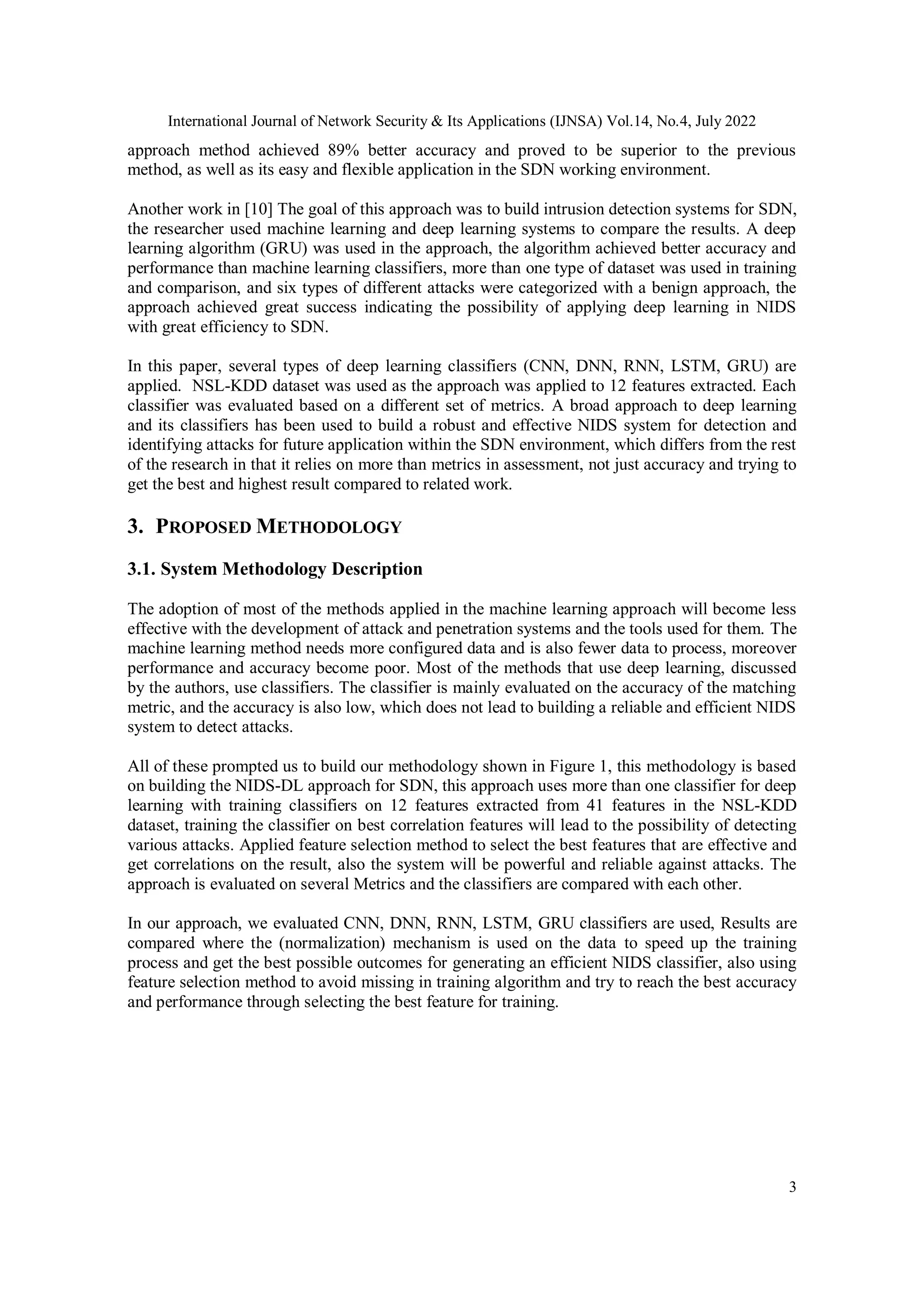 International Journal of Network Security & Its Applications (IJNSA) Vol.14, No.4, July 2022 3 approach method achieved 89% better accuracy and proved to be superior to the previous method, as well as its easy and flexible application in the SDN working environment. Another work in [10] The goal of this approach was to build intrusion detection systems for SDN, the researcher used machine learning and deep learning systems to compare the results. A deep learning algorithm (GRU) was used in the approach, the algorithm achieved better accuracy and performance than machine learning classifiers, more than one type of dataset was used in training and comparison, and six types of different attacks were categorized with a benign approach, the approach achieved great success indicating the possibility of applying deep learning in NIDS with great efficiency to SDN. In this paper, several types of deep learning classifiers (CNN, DNN, RNN, LSTM, GRU) are applied. NSL-KDD dataset was used as the approach was applied to 12 features extracted. Each classifier was evaluated based on a different set of metrics. A broad approach to deep learning and its classifiers has been used to build a robust and effective NIDS system for detection and identifying attacks for future application within the SDN environment, which differs from the rest of the research in that it relies on more than metrics in assessment, not just accuracy and trying to get the best and highest result compared to related work. 3. PROPOSED METHODOLOGY 3.1. System Methodology Description The adoption of most of the methods applied in the machine learning approach will become less effective with the development of attack and penetration systems and the tools used for them. The machine learning method needs more configured data and is also fewer data to process, moreover performance and accuracy become poor. Most of the methods that use deep learning, discussed by the authors, use classifiers. The classifier is mainly evaluated on the accuracy of the matching metric, and the accuracy is also low, which does not lead to building a reliable and efficient NIDS system to detect attacks. All of these prompted us to build our methodology shown in Figure 1, this methodology is based on building the NIDS-DL approach for SDN, this approach uses more than one classifier for deep learning with training classifiers on 12 features extracted from 41 features in the NSL-KDD dataset, training the classifier on best correlation features will lead to the possibility of detecting various attacks. Applied feature selection method to select the best features that are effective and get correlations on the result, also the system will be powerful and reliable against attacks. The approach is evaluated on several Metrics and the classifiers are compared with each other. In our approach, we evaluated CNN, DNN, RNN, LSTM, GRU classifiers are used, Results are compared where the (normalization) mechanism is used on the data to speed up the training process and get the best possible outcomes for generating an efficient NIDS classifier, also using feature selection method to avoid missing in training algorithm and try to reach the best accuracy and performance through selecting the best feature for training. 