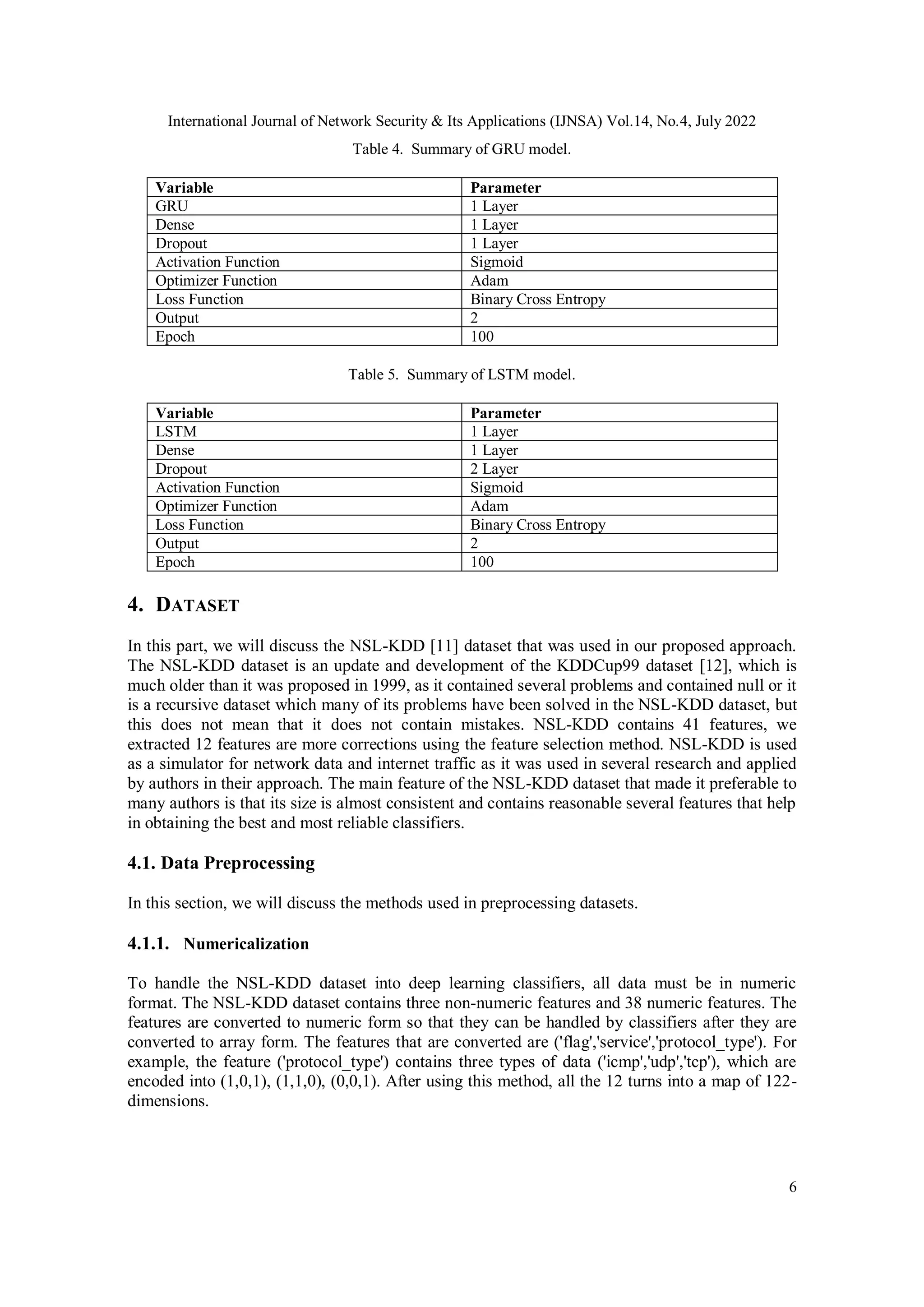 International Journal of Network Security & Its Applications (IJNSA) Vol.14, No.4, July 2022 6 Table 4. Summary of GRU model. Variable Parameter GRU 1 Layer Dense 1 Layer Dropout 1 Layer Activation Function Sigmoid Optimizer Function Adam Loss Function Binary Cross Entropy Output 2 Epoch 100 Table 5. Summary of LSTM model. Variable Parameter LSTM 1 Layer Dense 1 Layer Dropout 2 Layer Activation Function Sigmoid Optimizer Function Adam Loss Function Binary Cross Entropy Output 2 Epoch 100 4. DATASET In this part, we will discuss the NSL-KDD [11] dataset that was used in our proposed approach. The NSL-KDD dataset is an update and development of the KDDCup99 dataset [12], which is much older than it was proposed in 1999, as it contained several problems and contained null or it is a recursive dataset which many of its problems have been solved in the NSL-KDD dataset, but this does not mean that it does not contain mistakes. NSL-KDD contains 41 features, we extracted 12 features are more corrections using the feature selection method. NSL-KDD is used as a simulator for network data and internet traffic as it was used in several research and applied by authors in their approach. The main feature of the NSL-KDD dataset that made it preferable to many authors is that its size is almost consistent and contains reasonable several features that help in obtaining the best and most reliable classifiers. 4.1. Data Preprocessing In this section, we will discuss the methods used in preprocessing datasets. 4.1.1. Numericalization To handle the NSL-KDD dataset into deep learning classifiers, all data must be in numeric format. The NSL-KDD dataset contains three non-numeric features and 38 numeric features. The features are converted to numeric form so that they can be handled by classifiers after they are converted to array form. The features that are converted are ('flag','service','protocol_type'). For example, the feature ('protocol_type') contains three types of data ('icmp','udp','tcp'), which are encoded into (1,0,1), (1,1,0), (0,0,1). After using this method, all the 12 turns into a map of 122- dimensions. 