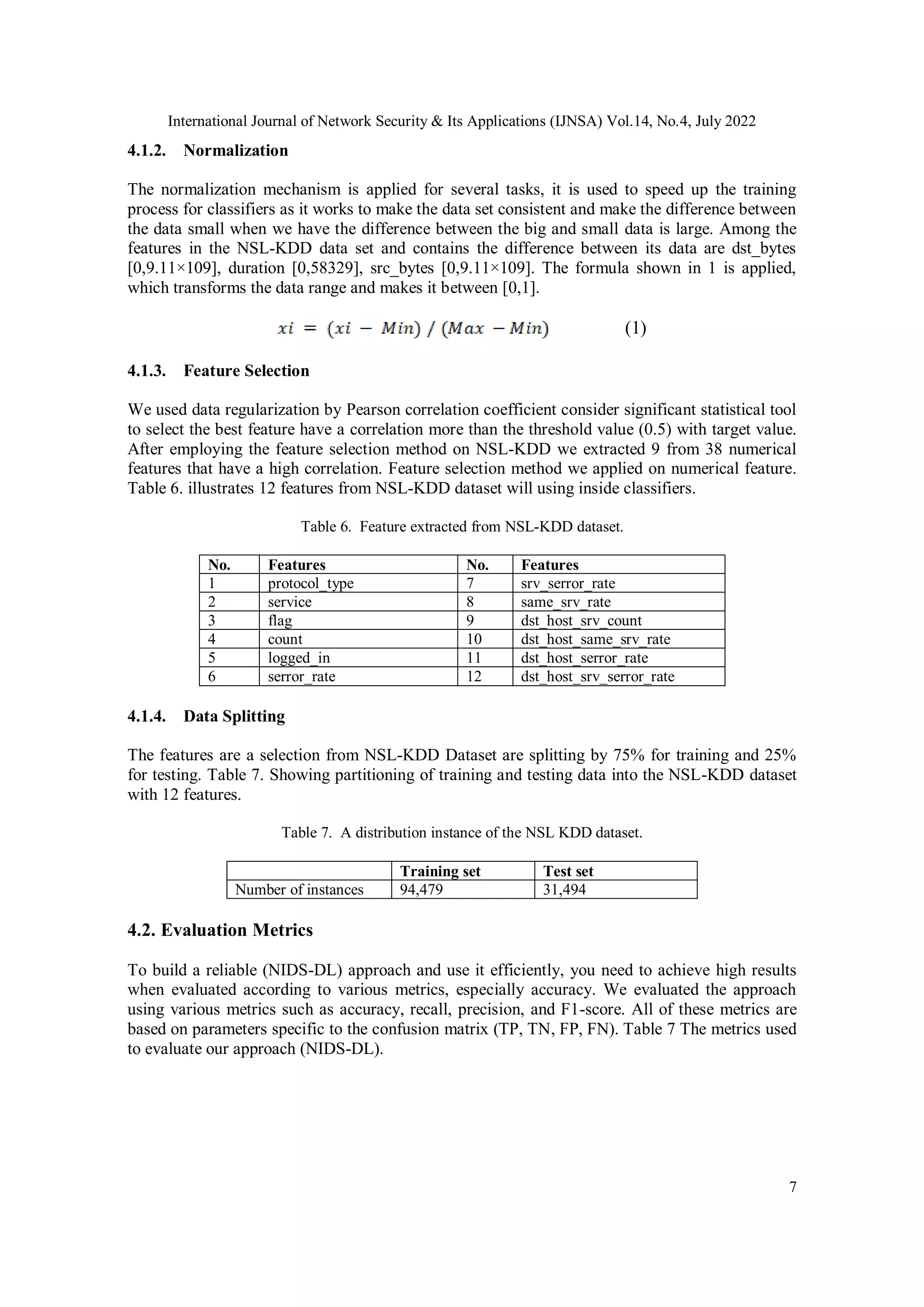 International Journal of Network Security & Its Applications (IJNSA) Vol.14, No.4, July 2022 7 4.1.2. Normalization The normalization mechanism is applied for several tasks, it is used to speed up the training process for classifiers as it works to make the data set consistent and make the difference between the data small when we have the difference between the big and small data is large. Among the features in the NSL-KDD data set and contains the difference between its data are dst_bytes [0,9.11×109], duration [0,58329], src_bytes [0,9.11×109]. The formula shown in 1 is applied, which transforms the data range and makes it between [0,1]. (1) 4.1.3. Feature Selection We used data regularization by Pearson correlation coefficient consider significant statistical tool to select the best feature have a correlation more than the threshold value (0.5) with target value. After employing the feature selection method on NSL-KDD we extracted 9 from 38 numerical features that have a high correlation. Feature selection method we applied on numerical feature. Table 6. illustrates 12 features from NSL-KDD dataset will using inside classifiers. Table 6. Feature extracted from NSL-KDD dataset. No. Features No. Features 1 protocol_type 7 srv_serror_rate 2 service 8 same_srv_rate 3 flag 9 dst_host_srv_count 4 count 10 dst_host_same_srv_rate 5 logged_in 11 dst_host_serror_rate 6 serror_rate 12 dst_host_srv_serror_rate 4.1.4. Data Splitting The features are a selection from NSL-KDD Dataset are splitting by 75% for training and 25% for testing. Table 7. Showing partitioning of training and testing data into the NSL-KDD dataset with 12 features. Table 7. A distribution instance of the NSL KDD dataset. Training set Test set Number of instances 94,479 31,494 4.2. Evaluation Metrics To build a reliable (NIDS-DL) approach and use it efficiently, you need to achieve high results when evaluated according to various metrics, especially accuracy. We evaluated the approach using various metrics such as accuracy, recall, precision, and F1-score. All of these metrics are based on parameters specific to the confusion matrix (TP, TN, FP, FN). Table 7 The metrics used to evaluate our approach (NIDS-DL). 