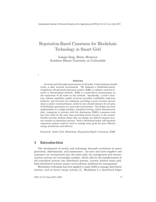 Reputation-Based Consensus for Blockchain
Technology in Smart Grid
Lanqin Sang, Henry Hexmoor
Southern Illinois University at Carbondale
¯
’
Abstract
Accurate and thorough measurement of all nodes’ trustworthiness should
create a safer network environment. We designed a blockchain-based,
completely self-operated reputation system, R360, to enhance network se-
curity in decentralized network. R360 is a multi-factor measurement on
the reputation of all nodes in the network. Specifically, a node’s func-
tion, defense capability, quality of service provided, availability, malicious
behavior, and resources are evaluated, providing a more accurate picture
about a node’s trustworthiness, which in turn should enhance the security
of blockchain operations in a non-trust environment. Our design has been
implemented on a single-machine, simulated setting, which demonstrates
that, comparing to systems with few dimensions, R360’s consensus took
less time while at the same time providing better security to the system.
Further security analysis shows that our design can defend common secu-
rity attacks on reputation systems. Such a blockchain-based, self-operated
reputation system could be used to manage smat grids for more efficient
energy production and delivery.
Keywords: Smart Grid, Blockchain, Reputation-Based, Consensus, R360
1 Introduction
The development of society and technology demands revolutions in power
generation, dissemination, and maintenance. As more and more suppliers and
consumers are incorporated onto the power grid, the management and commu-
nication systems are increasingly complex, which calls for the transformation of
old centralized systems into distributed systems, recently dubbed smart grid.
Such distributed systems require novel software platforms for management.
Blockchain technology has been applied to many fields to manage distributed
systems, such as future energy systems [1]. Blockchain is a distributed ledger
International Journal of Network Security & Its Applications (IJNSA) Vol.14, No.4, July 2022
15
DOI: 10.5121/ijnsa.2022.14402
 