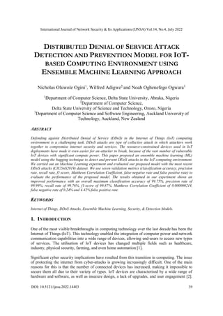 International Journal of Network Security & Its Applications (IJNSA) Vol.14, No.4, July 2022
DOI: 10.5121/ijnsa.2022.14403 39
DISTRIBUTED DENIAL OF SERVICE ATTACK
DETECTION AND PREVENTION MODEL FOR IOT-
BASED COMPUTING ENVIRONMENT USING
ENSEMBLE MACHINE LEARNING APPROACH
Nicholas Oluwole Ogini1
, Wilfred Adigwe2
and Noah Oghenefego Ogwara3
1
Department of Computer Science, Delta State University, Abraka, Nigeria
2
Department of Computer Science,
Delta State University of Science and Technology, Ozoro, Nigeria
3
Department of Computer Science and Software Engineering, Auckland University of
Technology, Auckland, New Zealand
ABSTRACT
Defending against Distributed Denial of Service (DDoS) in the Internet of Things (IoT) computing
environment is a challenging task. DDoS attacks are type of collective attack in which attackers work
together to compromise internet security and services. The resource-constrained devices used in IoT
deployments have made it even easier for an attacker to break, because of the vast number of vulnerable
IoT devices with significant compute power. This paper proposed an ensemble machine learning (ML)
model using the bagging technique to detect and prevent DDoS attacks in the IoT computing environment.
We carried out an Machine Learning experiment and evaluated our proposed model with the most recent
DDoS attacks (CICDoS2019) dataset. We use seven validation metrics (classification accuracy, precision
rate, recall rate, f1-score, Matthews Correlation Coefficient, false negative rate and false positive rate) to
evaluate the performance of the proposed model. The results obtained in our experiment shows an
improved performance with an overall maximum classification accuracy of 99.75%, precision rate of
99.99%, recall rate of 99.76%, f1-score of 99.87%, Matthews Correlation Coefficient of 0.000000214,
false negative rate of 0.24% and 4.42% false positive rate.
KEYWORDS
Internet of Things, DDoS Attacks, Ensemble Machine Learning, Security, & Detection Models.
1. INTRODUCTION
One of the most visible breakthroughs in computing technology over the last decade has been the
Internet of Things (IoT). This technology enabled the integration of computer power and network
communication capabilities into a wide range of devices, allowing end-users to access new types
of services. The utilisation of IoT devices has changed multiple fields such as healthcare,
industry, physical security, farming, and even home automation [1].
Significant cyber security implications have resulted from this transition in computing. The issue
of protecting the internet from cyber-attacks is growing increasingly difficult. One of the main
reasons for this is that the number of connected devices has increased, making it impossible to
secure them all due to their variety of types. IoT devices are characterised by a wide range of
hardware and software, as well as insecure design, a lack of upgrades, and user engagement [2].
 