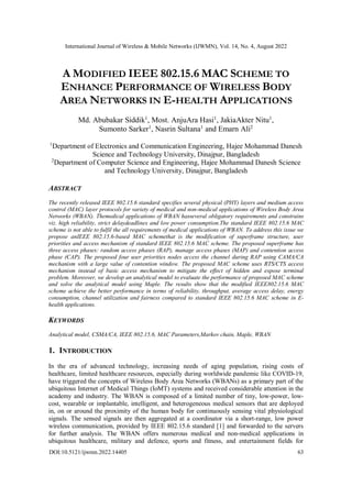 International Journal of Wireless & Mobile Networks (IJWMN), Vol. 14, No. 4, August 2022
DOI:10.5121/ijwmn.2022.14405 63
A MODIFIED IEEE 802.15.6 MAC SCHEME TO
ENHANCE PERFORMANCE OF WIRELESS BODY
AREA NETWORKS IN E-HEALTH APPLICATIONS
Md. Abubakar Siddik1
, Most. AnjuAra Hasi1
, JakiaAkter Nitu1
,
Sumonto Sarker1
, Nasrin Sultana1
and Emarn Ali2
1
Department of Electronics and Communication Engineering, Hajee Mohammad Danesh
Science and Technology University, Dinajpur, Bangladesh
2
Department of Computer Science and Engineering, Hajee Mohammad Danesh Science
and Technology University, Dinajpur, Bangladesh
ABSTRACT
The recently released IEEE 802.15.6 standard specifies several physical (PHY) layers and medium access
control (MAC) layer protocols for variety of medical and non-medical applications of Wireless Body Area
Networks (WBAN). Themedical applications of WBAN hasseveral obligatory requirements and constrains
viz. high reliability, strict delaydeadlines and low power consumption.The standard IEEE 802.15.6 MAC
scheme is not able to fulfil the all requirements of medical applications of WBAN. To address this issue we
propose anIEEE 802.15.6-based MAC schemethat is the modification of superframe structure, user
priorities and access mechanism of standard IEEE 802.15.6 MAC scheme. The proposed superframe has
three access phases: random access phases (RAP), manage access phases (MAP) and contention access
phase (CAP). The proposed four user priorities nodes access the channel during RAP using CAMA/CA
mechanism with a large value of contention window. The proposed MAC scheme uses RTS/CTS access
mechanism instead of basic access mechanism to mitigate the effect of hidden and expose terminal
problem. Moreover, we develop an analytical model to evaluate the performance of proposed MAC scheme
and solve the analytical model using Maple. The results show that the modified IEEE802.15.6 MAC
scheme achieve the better performance in terms of reliability, throughput, average access delay, energy
consumption, channel utilization and fairness compared to standard IEEE 802.15.6 MAC scheme in E-
health applications.
KEYWORDS
Analytical model, CSMA/CA, IEEE 802.15.6, MAC Parameters,Markov chain, Maple, WBAN
1. INTRODUCTION
In the era of advanced technology, increasing needs of aging population, rising costs of
healthcare, limited healthcare resources, especially during worldwide pandemic like COVID-19,
have triggered the concepts of Wireless Body Area Networks (WBANs) as a primary part of the
ubiquitous Internet of Medical Things (IoMT) systems and received considerable attention in the
academy and industry. The WBAN is composed of a limited number of tiny, low-power, low-
cost, wearable or implantable, intelligent, and heterogeneous medical sensors that are deployed
in, on or around the proximity of the human body for continuously sensing vital physiological
signals. The sensed signals are then aggregated at a coordinator via a short-range, low power
wireless communication, provided by IEEE 802.15.6 standard [1] and forwarded to the servers
for further analysis. The WBAN offers numerous medical and non-medical applications in
ubiquitous healthcare, military and defence, sports and fitness, and entertainment fields for
 