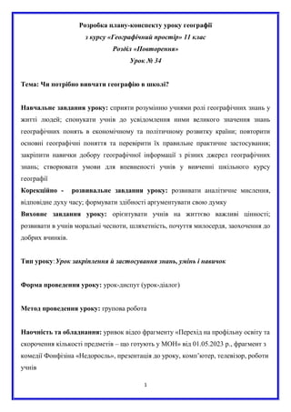 1
Розробка плану-конспекту уроку географії
з курсу «Географічний простір» 11 клас
Розділ «Повторення»
Урок № 34
Тема: Чи потрібно вивчати географію в школі?
Навчальне завдання уроку: сприяти розумінню учнями ролі географічних знань у
житті людей; спонукати учнів до усвідомлення ними великого значення знань
географічних понять в економічному та політичному розвитку країни; повторити
основні географічні поняття та перевірити їх правильне практичне застосування;
закріпити навички добору географічної інформації з різних джерел географічних
знань; створювати умови для впевненості учнів у вивченні шкільного курсу
географії
Корекційно - розвивальне завдання уроку: розвивати аналітичне мислення,
відповідне духу часу; формувати здібності аргументувати свою думку
Виховне завдання уроку: орієнтувати учнів на життєво важливі цінності;
розвивати в учнів моральні чесноти, шляхетність, почуття милосердя, заохочення до
добрих вчинків.
Тип уроку:Урок закріплення й застосування знань, умінь і навичок
Форма проведення уроку: урок-диспут (урок-діалог)
Метод проведення уроку: групова робота
Наочність та обладнання: уривок відео фрагменту «Перехід на профільну освіту та
скорочення кількості предметів – що готують у МОН» від 01.05.2023 р., фрагмент з
комедії Фонфізіна «Недоросль», презентація до уроку, комп’ютер, телевізор, роботи
учнів
 