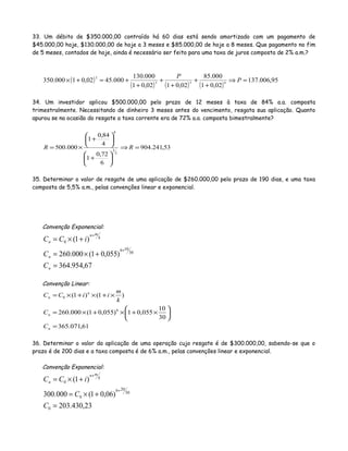 33. Um débito de $350.000,00 contraído há 60 dias está sendo amortizado com um pagamento de
$45.000,00 hoje, $130.000,00 de hoje a 3 meses e $85.000,00 de hoje a 8 meses. Que pagamento no fim
de 5 meses, contados de hoje, ainda é necessário ser feito para uma taxa de juros composta de 2% a.m.?
( )
( ) ( ) ( )
95,006.137
02,01
000.85
02,0102,01
000.130
000.4502,01000.350 853
2
=⇒
+
+
+
+
+
+=+× P
P
34. Um investidor aplicou $500.000,00 pelo prazo de 12 meses à taxa de 84% a.a. composta
trimestralmente. Necessitando de dinheiro 3 meses antes do vencimento, resgata sua aplicação. Quanto
apurou se na ocasião do resgate a taxa corrente era de 72% a.a. composta bimestralmente?
53,241.904
6
72,0
1
4
84,0
1
000.500
2
3
4
=⇒






+






+
×= RR
35. Determinar o valor de resgate de uma aplicação de $260.000,00 pelo prazo de 190 dias, e uma taxa
composta de 5,5% a.m., pelas convenções linear e exponencial.
Convenção Exponencial:
67,954.364
)055,01(000.260
)1(
30
106
0
=
+×=
+×=
+
+
n
n
k
mn
n
C
C
iCC
Convenção Linear:
61,071.365
30
10
055,01)055,01(000.260
)1()1(
6
0
=






×+×+×=
×+×+×=
n
n
n
n
C
C
k
m
iiCC
36. Determinar o valor da aplicação de uma operação cujo resgate é de $300.000,00, sabendo-se que o
prazo é de 200 dias e a taxa composta é de 6% a.m., pelas convenções linear e exponencial.
Convenção Exponencial:
23,430.203
)06,01(000.300
)1(
0
30
206
0
0
=
+×=
+×=
+
+
C
C
iCC k
mn
n
 