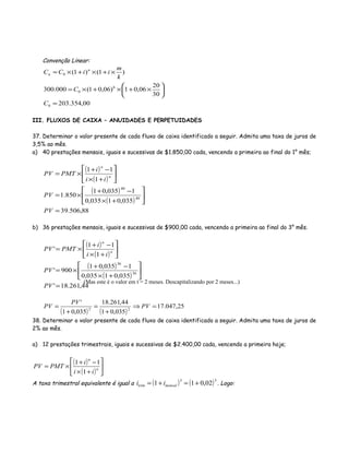 Convenção Linear:
00,354.203
30
20
06,01)06,01(000.300
)1()1(
0
6
0
0
=






×+×+×=
×+×+×=
C
C
k
m
iiCC n
n
III. FLUXOS DE CAIXA – ANUIDADES E PERPETUIDADES
37. Determinar o valor presente de cada fluxo de caixa identificado a seguir. Admita uma taxa de juros de
3,5% ao mês.
a) 40 prestações mensais, iguais e sucessivas de $1.850,00 cada, vencendo a primeira ao final do 1° mês;
( )
( )
( )
( )
88,506.39
035,01035,0
1035,01
850.1
1
11
40
40
=






+×
−+
×=






+×
−+
×=
PV
PV
ii
i
PMTPV n
n
b) 36 prestações mensais, iguais e sucessivas de $900,00 cada, vencendo a primeira ao final do 3° mês.
( )
( )
( )
( )
44,261.18'
035,01035,0
1035,01
900'
1
11
'
36
36
=






+×
−+
×=






+×
−+
×=
PV
PV
ii
i
PMTPV n
n
( ) ( )
25,047.17
035,01
44,261.18
035,01
'
22
=⇒
+
=
+
= PV
PV
PV
38. Determinar o valor presente de cada fluxo de caixa identificado a seguir. Admita uma taxa de juros de
2% ao mês.
a) 12 prestações trimestrais, iguais e sucessivas de $2.400,00 cada, vencendo a primeira hoje;
( )
( ) 





+×
−+
×= n
n
ii
i
PMTPV
1
11
A taxa trimestral equivalente é igual a ( ) ( )33
02,011 +=+= mensaltrim ii . Logo:
(Mas este é o valor em t = 2 meses. Descapitalizando por 2 meses...)
 