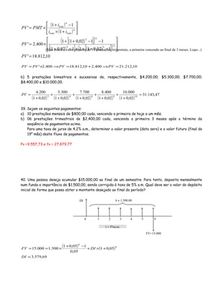 ( )
( )
( )[ ]( )
( )[ ] ( )[ ]( )
10,812.18'
102,011102,01
1102,011
400.2'
1
11
'
1133
113
=








−++×−+
−−++
×=






+×
−+
×=
PV
PV
ii
i
PMTPV n
trimtrim
n
trim
10,212.21400.210,812.18400.2' =⇒+=⇒+= PVPVPVPV
b) 5 prestações bimestrais e sucessivas de, respectivamente, $4.200,00; $5.300,00; $7.700,00;
$8.400,00 e $10.000,00.
( ) ( ) ( ) ( ) ( )
47,143.31
02,01
000.10
02,01
400.8
02,01
700.7
02,01
300.5
02,01
200.4
108642
=
+
+
+
+
+
+
+
+
+
=PV
39. Sejam os seguintes pagamentos:
a) 10 prestações mensais de $800,00 cada, vencendo a primeira de hoje a um mês;
b) 06 prestações trimestrais de $2.400,00 cada, vencendo a primeira 3 meses após o término da
seqüência de pagamentos acima.
Para uma taxa de juros de 4,2% a.m., determinar o valor presente (data zero) e o valor futuro (final do
19° mês) deste fluxo de pagamentos.
Pv =9.557,73 e fv = 27.879,77
40. Uma pessoa deseja acumular $15.000,00 ao final de um semestre. Para tanto, deposita mensalmente
num fundo a importância de $1.500,00, sendo corrigida à taxa de 5% a.m. Qual deve ser o valor do depósito
inicial de forma que possa obter o montante desejado ao final do período?
( ) ( )
69,579.3
05,01
05,0
105,01
500.1000.15
6
6
=
+×+
−+
×==
DI
DIFV
(Mas este é o valor presente de 11 prestações trimestrais, a primeira vencendo ao final de 3 meses. Logo...)
0 1 3 42 5 6
6 x 1.500,00
i = 5%a.m.
DI
FV=15.000
 