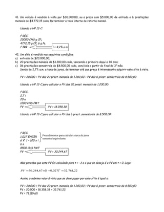 41. Um veículo é vendido à vista por $30.000,00, ou a prazo com $5.000,00 de entrada e 6 prestações
mensais de $4.772,15 cada. Determinar a taxa interna de retorno mensal.
Usando a HP 12-C:
f REG
25000 CHS g CF0
4772,15 g CFj 6 g Nj
f IRR i = 4,2% a.m.
42. Um sítio é vendido nas seguintes condições:
a) entrada de $20.000,00;
b) 20 prestações mensais de $1.200,00 cada, vencendo a primeira daqui a 30 dias;
c) 06 prestações semestrais de $8.500,00 cada, vencíveis a partir do final do 3° mês.
Sendo de 2,7% a.m. a taxa de juros, determinar até que preço é interessante adquirir este sítio à vista.
PV = 20.000 + PV das 20 prest. mensais de 1.200,00 + PV das 6 prest. semestrais de 8.500,00
Usando a HP 12-C para calcular o PV das 20 prest. mensais de 1.200,00:
f REG
2,7 i
20 n
1200 CHS PMT
PV PV = 18.358,38
Usando a HP 12-C para calcular o PV das 6 prest. semestrais de 8.500,00:
f REG
1,027 ENTER
6 Yx
1 – 100 x i
6 n
8500 CHS PMT
PV PV = 30.244,67
Mas perceba que este PV foi calculado para t = -3 e o que se deseja é o PV em t = 0. Logo:
( ) 22,761.32027,0167,244.30
3
=+×=PV
Assim, o máximo valor à vista que se deve pagar por este sítio é igual a:
PV = 20.000 + PV das 20 prest. mensais de 1.200,00 + PV das 6 prest. semestrais de 8.500,00
PV = 20.000 + 18.358,38 + 32.761,22
PV = 71.119,60
Procedimentos para calcular a taxa de juros
semestral equivalente
 
