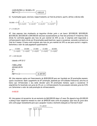 1,035 ENTER 3 yx
50.000 x PV
PMT 4.813,23
b) 4 prestações iguais, vencíveis, respectivamente, ao final do primeiro, quarto, sétimo e décimo mês.
( ) ( ) ( ) ( )
59,003.15
35,01
1
35,01
1
35,01
1
35,01
1
000.50 1074
=








+
+
+
+
+
+
+
×=
P
P
47. Uma empresa tem atualmente as seguintes dívidas junto a um banco: $15.000,00, $20.000,00,
$23.000,00, $32.000,00 e $40.000,00 vencíveis sucessivamente ao final dos próximos 5 trimestres. Esta
dívida foi contraída pagando uma taxa de juro nominal de 20% ao ano. A empresa está negociando o
refinanciamento desta dívida em 10 prestações quadrimestrais, iguais e sucessivas, vencendo a primeira ao
final de 4 meses. O banco está exigindo uma taxa de juro nominal de 24% ao ano para aceitar o negócio.
Determine o valor de cada pagamento quadrimestral.
( ) ( ) ( ) ( ) ( )
09,962.109
05,01
000.40
05,01
000.32
05,01
000.23
05,01
000.20
05,01
000.15
5432
=
+
+
+
+
+
+
+
+
+
=
PV
PV
Usando a HP 12-C:
f REG g END
109.962,09 PV
10 n
8 i
PMT 16.387,59
48. Uma empresa captou um financiamento de $100.000,00 para ser liquidado em 30 prestações mensais,
iguais e sucessivas. Após o pagamento da 16ª prestação, passando por dificuldades financeiras, solicitou ao
banco que refinanciasse o seu saldo devedor para 20 prestações mensais, iguais e sucessivas. O
empréstimo foi levantado com juros de 3% a.m. e o refinanciamento foi processado cobrando juros de 4,5%
a.m. Determinar o valor de cada prestação do refinanciamento.
4.430,51
49. Uma pessoa irá necessitar de um montante de $60.000,00 daqui a 5 anos. Ela deposita hoje $3.000,00
e planeja fazer depósitos mensais no valor de $400,00 numa conta de poupança. Que taxa de juros deve
esta conta pagar mensalmente para que o poupador receba o montante desejado ao final dos 5 anos?
3.000 400,00 400,00
59 x 400,00
 