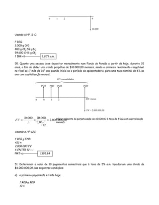 Usando a HP 12-C:
F REG
3.000 g Cf0
400 g Cfj 59 g Nj
59.600 CHS g Cfj
f IRR 2,20% a.m.
50. Quanto uma pessoa deve depositar mensalmente num Fundo de Pensão a partir de hoje, durante 35
anos, a fim de obter uma renda perpétua de $10.000,00 mensais, sendo o primeiro rendimento resgatável
no final do 1° mês do 36° ano quando inicia-se o período de aposentadoria, para uma taxa nominal de 6% ao
ano com capitalização mensal.
00,000.000.2
12
06,0
000.10000.10
===
i
FV
Usando a HP-12C:
f REG g END
421 n
2.000.000 FV
6 ENTER 12 ÷ i
PMT 1.395,84
51. Determinar o valor de 10 pagamentos semestrais que à taxa de 5% a.m. liquidariam uma dívida de
$6.000.000,00, nas seguintes condições:
a) o primeiro pagamento é feito hoje;
f REG g BEG
10 n
0 1 2 6
60.000
0 1 2 420 meses
FV = 2.000.000,00
PMT PMT PMT PMT
(Valor presente da perpetuidade de 10.000,00 à taxa de 6%aa com capitalização
mensal)
-1
421 mensalidades
 