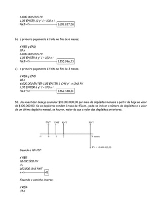 6.000.000 CHS PV
1,05 ENTER 12 yx
1 – 100 x i
PMT 1.608.837,58
b) o primeiro pagamento é feito no fim de 6 meses;
f REG g END
10 n
6.000.000 CHS PV
1,05 ENTER 6 yx
1 – 100 x i
PMT 2.155.996,23
c) o primeiro pagamento é feito no fim de 3 meses.
f REG g END
10 n
6.000.000 ENTER 1,05 ENTER 3 CHS yx
x CHS PV
1,05 ENTER 6 yx
1 – 100 x i
PMT 1.862.430,61
52. Um investidor deseja acumular $10.000.000,00 por meio de depósitos mensais a partir de hoje no valor
de $100.000,00. Se os depósitos rendem à taxa de 4%a.m., pede-se indicar o número de depósitos e o valor
de um último depósito mensal, se houver, maior do que o valor dos depósitos anteriores.
Usando a HP-12C:
f REG
10.000.000 FV
4 i
100.000 CHS PMT
n 41
Fazendo o caminho inverso:
f REG
41 n
0 1 2 N meses
FV = 10.000.000,00
PMT PMT PMT PMT
-1
 