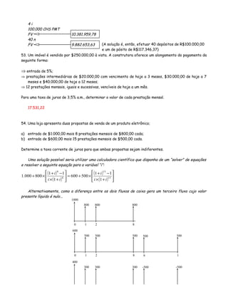 4 i
100.000 CHS PMT
FV 10.381.959,78
40 n
FV 9.882.653,63
53. Um imóvel é vendido por $250.000,00 à vista. A construtora oferece um alongamento do pagamento da
seguinte forma:
⇒ entrada de 5%;
⇒ prestações intermediárias de $20.000,00 com vencimento de hoje a 3 meses, $30.000,00 de hoje a 7
meses e $40.000,00 de hoje a 12 meses;
⇒ 12 prestações mensais, iguais e sucessivas, vencíveis de hoje a um mês.
Para uma taxa de juros de 3,5% a.m., determinar o valor de cada prestação mensal.
17.531,22
54. Uma loja apresenta duas propostas de venda de um produto eletrônico;
a) entrada de $1.000,00 mais 8 prestações mensais de $800,00 cada;
b) entrada de $600,00 mais 15 prestações mensais de $500,00 cada.
Determine a taxa corrente de juros para que ambas propostas sejam indiferentes.
Uma solução possível seria utilizar uma calculadora científica que disponha de um “solver” de equações
e resolver a seguinte equação para a variável “i”:
Alternativamente, como a diferença entre os dois fluxos de caixa gera um terceiro fluxo cujo valor
presente líquido é nulo...
(A solução é, então, efetuar 40 depósitos de R$100.000,00
e um de pósito de R$117.346,37)
0 1 2
1000
800 800
8
800
0 1 2
600
500 500
8
500
1
500
400
300 300 300 -500
( )
( )
( )
( ) 





+×
−+
×+=





+×
−+
×+ 15
15
8
8
1
11
500600
1
11
800000.1
ii
i
ii
i
-500
9
500
 