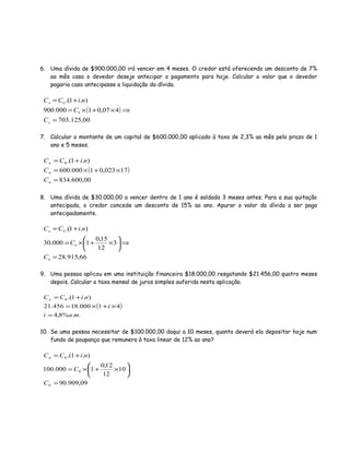 6. Uma dívida de $900.000,00 irá vencer em 4 meses. O credor está oferecendo um desconto de 7%
ao mês caso o devedor deseje antecipar o pagamento para hoje. Calcular o valor que o devedor
pagaria caso antecipasse a liquidação da dívida.
( )
00,125.703
407,01000.900
).1.(
0
0
=
⇒×+×=
+=
n
n
C
C
niCC
7. Calcular o montante de um capital de $600.000,00 aplicado à taxa de 2,3% ao mês pelo prazo de 1
ano e 5 meses.
( )
00,600.834
17023,01000.600
).1.(0
=
×+×=
+=
n
n
n
C
C
niCC
8. Uma dívida de $30.000,00 a vencer dentro de 1 ano é saldada 3 meses antes. Para a sua quitação
antecipada, o credor concede um desconto de 15% ao ano. Apurar o valor da dívida a ser pago
antecipadamente.
66,915.28
3
12
15,0
1000.30
).1.(
0
0
0
=
⇒





×+×=
+=
C
C
niCCn
9. Uma pessoa aplicou em uma instituição financeira $18.000,00 resgatando $21.456,00 quatro meses
depois. Calcular a taxa mensal de juros simples auferida nesta aplicação.
( )
..%8,4
41000.18456.21
).1.(0
mai
i
niCCn
=
×+×=
+=
10. Se uma pessoa necessitar de $100.000,00 daqui a 10 meses, quanto deverá ela depositar hoje num
fundo de poupança que remunera à taxa linear de 12% ao ano?
09,909.90
10
12
12,0
1000.100
).1.(
0
0
0
=






×+×=
+=
C
C
niCCn
 