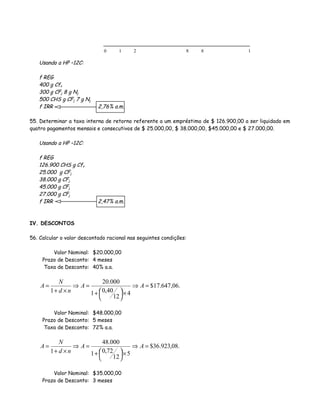 Usando a HP –12C:
f REG
400 g Cfo
300 g CFj 8 g Nj
500 CHS g CFj 7 g Nj
f IRR 2,76% a.m.
55. Determinar a taxa interna de retorno referente a um empréstimo de $ 126.900,00 a ser liquidado em
quatro pagamentos mensais e consecutivos de $ 25.000,00, $ 38.000,00, $45.000,00 e $ 27.000,00.
Usando a HP –12C:
f REG
126.900 CHS g Cfo
25.000 g CFj
38.000 g CFj
45.000 g CFj
27.000 g CFj
f IRR 2,47% a.m.
IV. DESCONTOS
56. Calcular o valor descontado racional nas seguintes condições:
Valor Nominal: $20.000,00
Prazo de Desconto: 4 meses
Taxa de Desconto: 40% a.a.
.06,647.17$
4
12
40,01
000.20
1
=⇒
×



+
=⇒
×+
= AA
nd
N
A
Valor Nominal: $48.000,00
Prazo de Desconto: 5 meses
Taxa de Desconto: 72% a.a.
.08,923.36$
5
12
72,01
000.48
1
=⇒
×



+
=⇒
×+
= AA
nd
N
A
Valor Nominal: $35.000,00
Prazo de Desconto: 3 meses
0 1 2 8 18
 