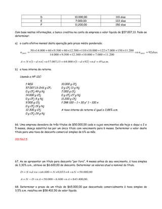 D 10.000,00 110 dias
E 7.000,00 122 dias
F 11.200,00 150 dias
Com base nestas informações, o banco creditou na conta da empresa o valor líquido de $57.007,13. Pede-se
determinar:
a) o custo efetivo mensal desta operação pelo prazo médio ponderado;
.92
200.11000.7000.10300.12500.9000.14
200.11150000.7122000.10110300.1280500.960000.1450
diasnn MEDMED =⇒
+++++
×+×+×+×+×+×
=
( ) ( ) ..%4921000.6413,007.571 maddndNA =⇒×−×=⇒×−×=
b) a taxa interna de retorno.
Usando a HP-12C:
f REG
57.007,13 CHS g CF0
0 g CFj 49 g Nj
14.000 g Cfj
0 g CFj 9 g Nj
9.500 g Cfj
0 g CFj 19 g Nj
12.300 g Cfj
0 g CFj 29 g Nj
10.000 g Cfj
0 g CFj 11 g Nj
7.000 g Cfj
0 g CFj 27 g Nj
11.200 g Cfj
f IRR 100 ÷ 1 + 30 yx
1 – 100 x
A taxa interna de retorno é igual a 3,88% a.m.
66. Uma empresa devedora de três títulos de $50.000,00 cada e cujos vencimentos são hoje e daqui a 2 e
5 meses, deseja substituí-los por um único título com vencimento para 6 meses. Determinar o valor deste
título para uma taxa de desconto comercial simples de 6% ao mês.
201.562,5
67. Ao se apresentar um título para desconto “por fora”, 4 meses antes do seu vencimento, à taxa simples
de 3,30% a.m., obteve-se $6.600,00 de desconto. Determinar os valores atual e nominal do título.
00,000.504033,0600.6 =⇒××=⇒××= NNndND
.00,400.43$600.6000.50 =⇒−=⇒−= AADNA
68. Determinar o prazo de um título de $65.000,00 que descontado comercialmente à taxa simples de
3,5% a.m. resultou em $58.402,50 de valor líquido.
 