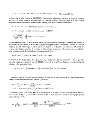 ⇒××=−⇒××= nndND 035,0000.6550,402.58000.65 n = 2,9 meses ou 87 dias.
69. Um título de valor nominal de $45.000,00 é negociado através de uma operação de desconto composto
“por fora” 5 meses antes de seu vencimento. A taxa de desconto adotada atinge 4,5% a.m. Pede-se
determinar o valor descontado, o desconto e a taxa de juros implícita mensal da operação.
( ) ( ) .16,746.35$045,01000.451
5
=⇒−×=⇒−×= AAdNA
n
84,253.9$16,746.35000.45 =⇒−=⇒−= DDAND
..%71,4%1001
16,746.35
000.45
5 maii =⇒×





−=
70. Uma empresa deve $100.000,00 a um banco cujo vencimento se dará daqui a 10 meses. No entanto, 5
meses antes do vencimento da dívida resolve quitar antecipadamente o empréstimo e solicita ao banco um
desconto. O banco informa que opera de acordo com o conceito de desconto comercial composto, sendo sua
taxa de desconto para esse tipo de operação de 4% a.m. Pede-se calcular o valor líquido que a empresa deve
pagar ao banco quando da liquidação antecipada do empréstimo.
( ) ( ) .27,537.81$04,01000.1001
5
=⇒−×=⇒−×= AAdNA
n
71. Um título foi descontado à taxa de 2,5% a.m., 7 meses ante de seu vencimento. Sabe-se que esta
operação produziu um desconto de $59.000,00. Admitindo o conceito de desconto comercial composto,
calcular o valor nominal do título.
( )[ ] ( )[ ] .69,281.363$025,011000.5911
7
=⇒−−×=⇒−−×= NNdND
n
72. Calcular o valor do desconto racional composto de um título de valor nominal de $15.000,00 descontado
6 meses antes de seu vencimento à taxa de 3,5% ao mês.
( ) ( )
.49,797.2$51,202.12000.15
51,202.12$
035,01
000.15
1
6
=⇒−=⇒−=
=⇒
+
=⇒
+
=
DDAND
AA
d
N
A n
73. Um banco libera a um cliente $6.415,36 provenientes do desconto racional composto de um título de
valor nominal de $8.442,18 descontado à taxa de 4% ao mês. Calcular o prazo de antecipação que foi
descontado este título.
( ) ( ) ( )
7
04,1ln
36,415.6
18,442.8ln
04,01
18,442.8
36,415.6
1
=⇒





=⇒
+
=⇒
+
= nn
d
N
A nn
meses.
 