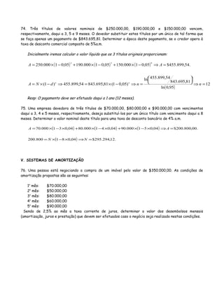 74. Três títulos de valores nominais de $250.000,00, $190.000,00 e $150.000,00 vencem,
respectivamente, daqui a 3, 5 e 9 meses. O devedor substituir estes títulos por um único de tal forma que
se faça apenas um pagamento de $843.695,81. Determinar a época deste pagamento, se o credor opera à
taxa de desconto comercial composto de 5%a.m.
Inicialmente iremos calcular o valor líquido que os 3 títulos originais proporcionam:
( ) ( ) ( )
( )
12
95,0ln
81,695.843
54,899.455ln
)05,01(81,695.84354,899.455)1(
.54,899.455$05,01000.15005,01000.19005,01000.250
953
=⇒





=⇒−×=⇒−×=
=⇒−×+−×+−×=
nndNA
AA
nn
Resp: O pagamento deve ser efetuado daqui a 1 ano (12 meses).
75. Uma empresa devedora de três títulos de $70.000,00, $80.000,00 e $90.000,00 com vencimentos
daqui a 3, 4 e 5 meses, respectivamente, deseja substituí-los por um único título com vencimento daqui a 8
meses. Determinar o valor nominal deste título para uma taxa de desconto bancário de 4% a.m.
( ) ( ) ( )
( ) .12,294.295$04,081800.200
.00,800.200$04,051000.9004,041000.8004,031000.70
=⇒×−×=
=⇒×−×+×−×+×−×=
NN
AA
V. SISTEMAS DE AMORTIZAÇÃO
76. Uma pessoa está negociando a compra de um imóvel pelo valor de $350.000,00. As condições de
amortização propostas são as seguintes:
1o
mês: $70.000,00
2o
mês: $50.000,00
3o
mês: $80.000,00
4o
mês: $60.000,00
5o
mês: $90.000,00
Sendo de 2,5% ao mês a taxa corrente de juros, determinar o valor dos desembolsos mensais
(amortização, juros e prestação) que devem ser efetuados caso o negócio seja realizado nestas condições.
 