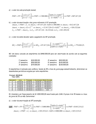 a) o valor de cada prestação mensal;
( )
( )
( )
( )
24,417.87$
105,01
05,0105,0
000.500.1
11
1
40
40
=⇒





−+
+×
×=⇒





−+
+×
×= PMTPMT
i
ii
PVPMT n
n
b) o valor da amortização e dos juros referente à 23a
prestação;
24,417.12$000.500.105,024,417.87 1111 =⇒×−=⇒−= AmortAmortJPMTAmort
( ) ( ) 66,323.36$05,0124,417.121 23
22
23
1
1 =⇒+×=⇒+×=
−
AmortAmortiAmortAmort
t
t
58,093.51$66,323.3624,417.87 23232323 =⇒−=⇒−= JJAmortPMTJ
c) o valor do saldo devedor após o pagamento da 28a
prestação.
( )
( )
( )
( )
.15,801.774
05,0105,0
105,01
24,417.87
1
11
282840
2840
28 =⇒





+×
−+
×=⇒





+×
−+
×= −
−
−
−
SDSD
ii
i
PMTSD tn
tn
t
80. Um banco concede um empréstimo de $480.000,00 para ser amortizado de acordo com as seguintes
condições:
1o
semestre: $30.000,00 4o
semestre: $90.000,00
2o
semestre: $50.000,00 5o
semestre: $110.000,00
3o
semestre: $70.000,00 6o
semestre: $130.000,00
O empréstimo é realizado sem carência. Sendo de 8% a taxa de juros paga semestralmente, determinar os
desembolsos periódicos exigidos por este empréstimo.
81. Considere um financiamento de $ 3.000.000,00 amortizado pelo SAM. O prazo é de 35 meses e a taxa
de juros de 5% ao mês. Determinar:
a) o valor da amortização da 15ª prestação;
SAF:
( )
( )
( )
( )
12,215.183$
105,01
05,0105,0
000.000.3
11
1
35
35
=⇒





−+
+×
×=⇒





−+
+×
×= PMTPMT
i
ii
PVPMT n
n
12,215.33$000.000.305,012,215.183 1111 =⇒×−=⇒−= AmortAmortJPMTAmort
Principal: 480.000,00
Taxa: 8,00%
Semestre Juros Prestação Amortização Saldo Devedor
1 38.400,00 68.400,00 30.000,00 450.000,00
2 36.000,00 86.000,00 50.000,00 400.000,00
3 32.000,00 102.000,00 70.000,00 330.000,00
4 26.400,00 116.400,00 90.000,00 240.000,00
5 19.200,00 129.200,00 110.000,00 130.000,00
6 10.400,00 140.400,00 130.000,00 0,00
 