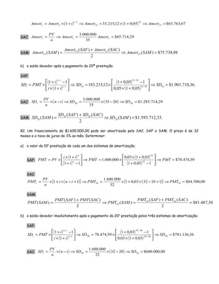 ( ) ( ) 67,763.65$05,0112,215.331 15
14
15
1
1 =⇒+×=⇒+×=
−
AmortAmortiAmortAmort
t
t
SAC: 29,714.85$
35
000.000.3
==⇒= ttt AmortAmort
n
PV
Amort
SAM: 98,738.75$)(
2
)()(
)( 15
1515
15 =⇒
+
= SAMAmort
SACAmortSAFAmort
SAMAmort
b) o saldo devedor após o pagamento da 20ª prestação.
SAF:
( )
( )
( )
( )
.36,710.901.1$
05,0105,0
105,01
12,215.183
1
11
202035
2035
20
=⇒





+×
−+
×=⇒





+×
−+
×= −
−
−
−
SDSD
ii
i
PMTSD tn
tn
t
SAC: ( ) ( ) 29,714.285.1$2035
35
000.000.3
2020 =⇒−×=⇒−×= SDSDtn
n
PV
SDt
SAM: .33,712.593.1$)(
2
)()(
)( 20
2020
20
=⇒
+
= SAMSD
SACSDSAFSD
SAMSD
82. Um financiamento de $1.600.000,00 pode ser amortizado pelo SAC, SAF e SAM. O prazo é de 32
meses e a taxa de juros de 3% ao mês. Determinar:
a) o valor da 10a
prestação de cada um dos sistemas de amortização;
SAF:
( )
( )
( )
( )
59,474.78$
105,01
03,0103,0
000.600.1
11
1
32
32
=⇒





−+
+×
×=⇒





−+
+×
×= PMTPMT
i
ii
PVPMT n
n
SAC:
( )[ ] ( )[ ] 00,500.84$1103203,01
32
000.600.1
11 1010 =⇒+−×+×=⇒+−×+×= PMTPMTtni
n
PV
PMTt
SAM:
30,487.81$
2
)()(
)(
2
)()(
)( 1010
10 =
+
=⇒
+
=
SACPMTSAFPMT
SAMPMT
SACPMTSAFPMT
SAMPMT
b) o saldo devedor imediatamente após o pagamento da 20a
prestação pelos três sistemas de amortização;
SAF:
( )
( )
( )
( )
36,136.781$
03,0103,0
103,01
59,474.78
1
11
202032
2032
20 =⇒





+×
−+
×=⇒





+×
−+
×= −
−
−
−
SDSD
ii
i
PMTSD tn
tn
t
SAC: ( ) ( ) 00,000.600$2032
32
000.600.1
2020 =⇒−×=⇒−×= SDSDtn
n
PV
SDt
 