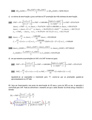 SAM: 18,568.690$)(
2
)()(
)( 20
2020
20 =⇒
+
= SAMSD
SACSDSAFSD
SAMSD
c) os valores de amortização e juros contidos na 27a
prestação dos três sistemas de amortização;
SAF:
( )
( )
( )
( )
59,474.78$
103,01
03,0103,0
000.600.1
11
1
32
32
=⇒





−+
+×
×=⇒





−+
+×
×= PMTPMT
i
ii
PVPMT n
n
59,474.30$000.600.103,059,474.78 1111 =⇒×−=⇒−= AmortAmortJPMTAmort
( ) ( ) 23,721.65$03,0159,474.301 27
127
27
1
1 =⇒+×=⇒+×=
−−
AmortAmortiAmortAmort
t
t
36,753.12$23,721.6559,474.78 2727272727 =⇒−=⇒−= JJAmortPMTJ
SAC: 00,000.50$
32
000.600.1
==⇒= ttt AmortAmort
n
PV
Amort
( )[ ] ( )[ ] 00,000.91273203,0
32
000.600.1
1 2727 =⇒+−××=⇒+−××= JJtni
n
PV
Jt
SAM: 62,860.57$)(
2
)()(
)( 27
2727
27 =⇒
+
= SAMAmort
SACAmortSAFAmort
SAMAmort
68,876.10$)(
2
)()(
)( 27
2727
27 =⇒
+
= SAMJ
SACJSAFJ
SAMJ
d) em que momento as prestações do SAC e do SAF tornam-se iguais.
SAF:
( )
( )
( )
( )
59,474.78$
103,01
03,0103,0
000.600.1
11
1
32
32
=⇒





−+
+×
×=⇒





−+
+×
×= PMTPMT
i
ii
PVPMT n
n
SAC: ( )[ ] ( )[ ]13203,01
32
000.600.1
11 +−×+×=⇒+−×+×= tPMTtni
n
PV
PMT tt
Igualando-se as expressões e resolvendo para “t”, conclui-se que as prestações igualam-se
aproximadamente no 14º mês.
83. Seja um financiamento com prazo de amortização de 20 anos e juros de 30% ao ano. A operação é
contratada pelo SAF. Pede-se determinar o momento em que o saldo devedor da dívida esteja reduzido à
metade.
( )
( ) 21
11 PV
ii
i
PMTSD tn
tn
t =





+×
−+
×= −
−
( )
( )
( )
( ) 230,0130,0
130,01
130,01
30,0130,0
20
20
20
20
PV
PV t
t
=





+×
−+
×





−+
+×
× −
−
A
 